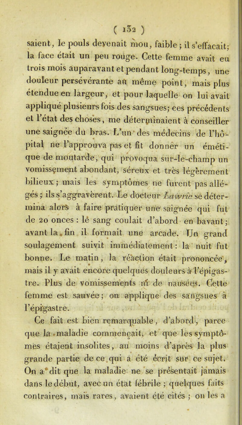 C 1^2 ) saient, le pouls devenait mou, faible ; il s’elTacait; la face était un peu rouge. Cette femme avait eu trois mois auparavant et pendant long-temps, une douleur persévérante au même point, mais plus étendue en largeur, et pour laquelle on lui avait appliqué plusieurs fois des sangsues; ees précédents et 1 état des choses, me deterpiinaient à conseiller une saignée du bras, l/un des médecins de l’hô- pital ne l’approuva pas et fit donnér un éméti- que de moutarde, qui provoqua sur-le-champ un vomissçmeut abondant, séreux et très légèrement bilieux ; mais les symptômes ne furent pas allé- gés ; ilss/aggravèrent. Le docteur Lawrie se déter- mina alors à faire pratiquer une saignée qui fut de 20 onces : lê sang coulait d’abord en bavant; avant la, fin il formait une arcade. TJn grand soulagement suivit immédiatement: la nuit fut bonne. Le matin, la réaction était prononcée, mais il y avait encore quelques douleurs à l’épigas- tre. Plus de vomissements ni de nausées. Cette femme est sauvée; on applique des sarigsues à l’épigastre. Ce fait est bien remarquable , d’abord, parce que la.maladie commençait^ et que les symptô- mes étaient insolites, au moins d’après la plus grande partie de ce.qui a été écrit sur ce sujet. On a*dit que la maladie ne se présentait jamais dans le début, avec un état fébrile ; quelques faits contraires, mais rares, avaient été cités ; on les a