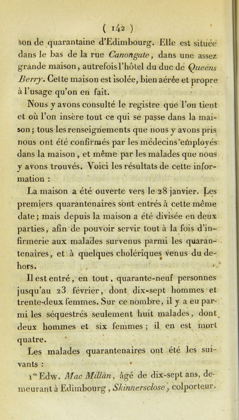 .^on de quarantaine d’Edimbourg. Elle est située dans le bas de la rue Canongale, dans une assez grande maison, autrefoisl’iiôtel du duc de Queens Berrj. Cette maison est isolée, bien aérée et propre à l’usage qu’on en fait. Nous y avons consulté le registre que l’on tient et où l’on insère tout ce qui se pa§se dans la mai- son ; tous les renseignements que nous y avons pris nous ont été confirmés par les médecins*eûiployés dans la maison , et même par les malades que nous y avons trouvés. Voici les résultats de cette infor- mation : La maison a été ouverte vers le 28 janvier. J^es premiers quarantenaires sont entrés à cette même date ; mais depuis la maison a été divisée en deux parties, afin de pouvoir servir tout à la fois d’in- firmerie aux malades survenus parmi les quaran- tenaires, et à quelques cholériques venus du de- hors. Il est entré, en tout, quarante-neuf personnes jusqu’au 28 février, dont dix-sept hommes et trente-deux femmes. Sur ce nombre, il y a eu par- mi les séquestrés seulement huit malades, dont, deux hommes et six femmes ; il en est mort quatre. Les malades quarantenaires ont été les sui- vants : ' • i°*Edw. Mac Millàn, âgé de dix-sept ans, de- meurant à Edimbourg, Skinnersclose j colporteur.