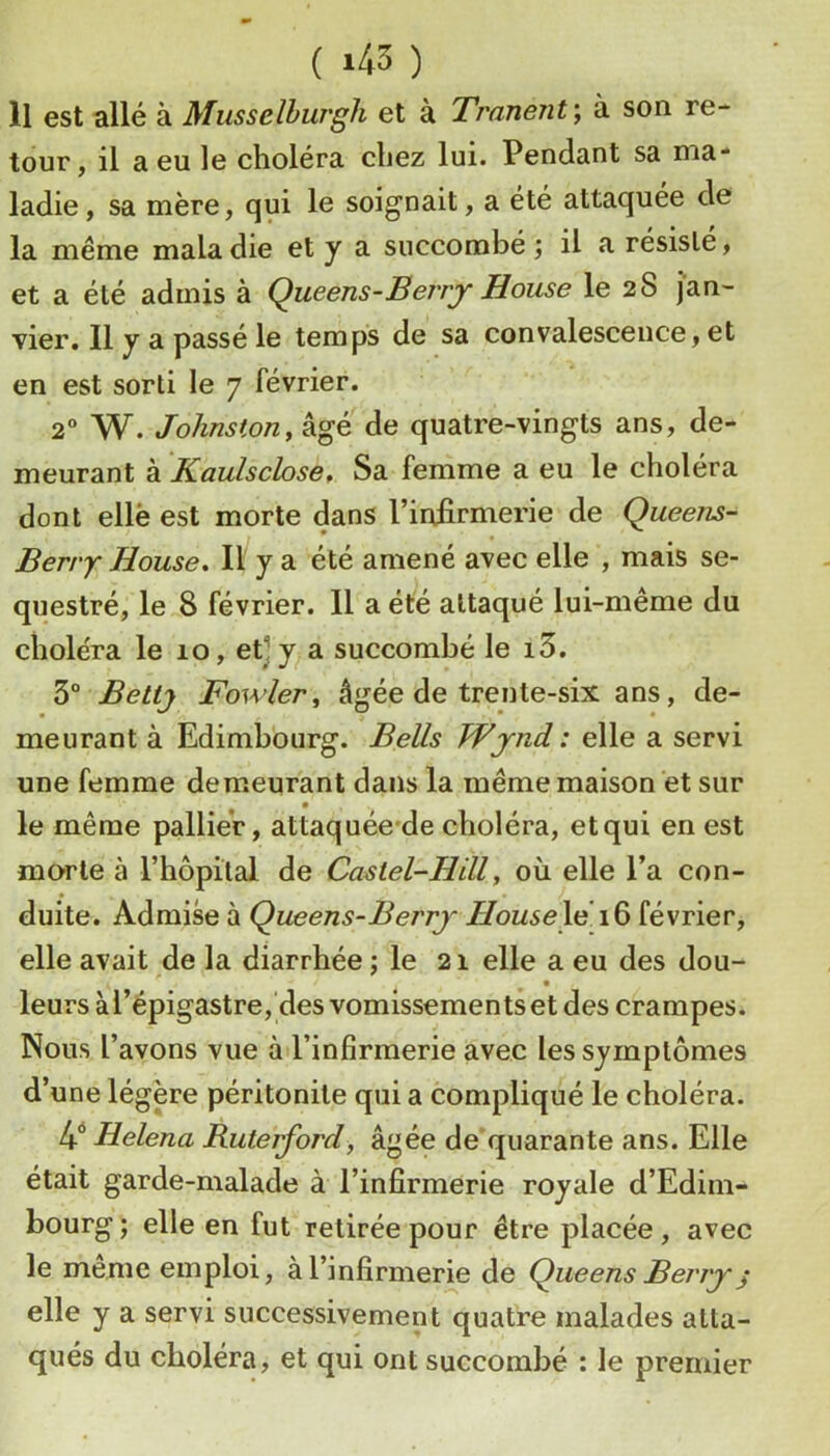 ( *45 ) Il est allé à Musselhurgh et à Tranent\ à son re- tour, il a eu le choléra chez lui. Pendant sa ma- ladie, sa mère, qui le soignait, a été attaquée de la même maladie et y a succombé; il a résiste, et a été admis à Queens-Berry House le 28 jan- vier, Il y a passé le temps de sa convalescence, et en est sorti le 7 février. 2 W. Johnston y âgé de quatre-vingts ans, de- meurant à Kaulschsey Sa femme a eu le choléra dont elle est morte dans l’infirmerie de Queens- Berry House. Il y a été amené avec elle , mais sé- questré, le 8 février. Il a été attaqué lui-même du choléra le 10, et] y a succombé le i3. 3° Bettj Fowlery âgée de trente-six ans, de- meurant à Edimbourg. Bells Wjnd : elle a servi une femme demeurant dans la même maison et sur le même pallier, attaquée*de choléra, etqui en est morte à rhôpital de Castel-Hill, où elle l’a con- duite. Admise à Queens-Berrj HouseX^ février, elle avait de la diarrhée ; le 21 elle a eu des dou- leurs à l’épigastre, des vomissements et des crampes. Nous l’avons vue àd’infirmerie avec les symptômes d’une légère péritonite qui a compliqué le choléra. t\ Helena Ruterford, âgée de quarante ans. Elle était garde-malade à l’infirmerie royale d’Edim- bourg ; elle en fut retirée pour être placée, avec le même emploi, à l’infirmerie de Qiieens Berry j elle y a servi successivement quatre malades atta- qués du choléra, et qui ont succombé : le premier