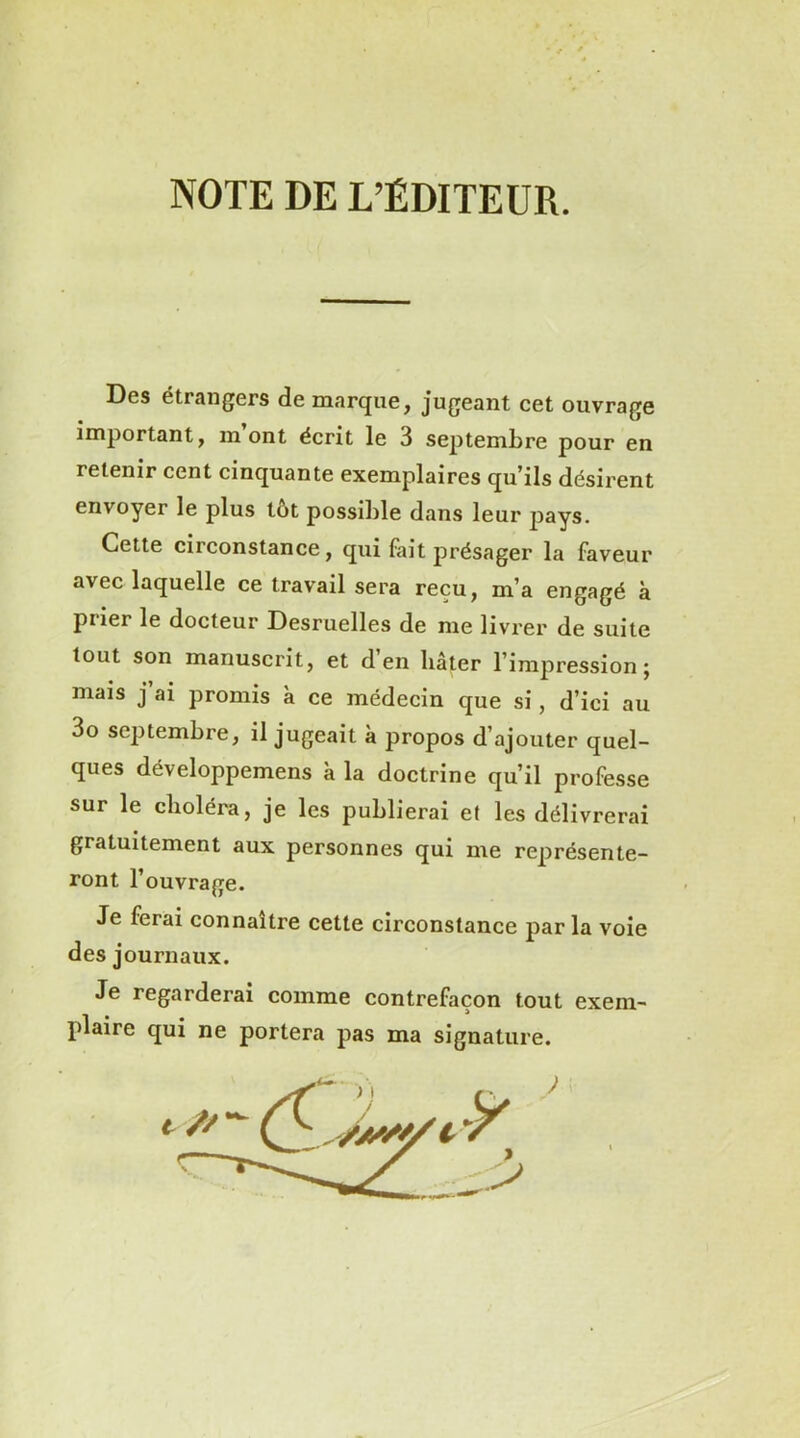 NOTE DE L’ÉDITEUR. Des étrangers de marque, jugeant cet ouvrage important, mont écrit le 3 septembre pour en retenir cent cinquante exemplaires qu’ils désirent envoyer le plus tôt possible dans leur pays. Cette circonstance, qui fait présager la faveur avec laquelle ce travail sera reçu, m’a engagé à piier le docteur Desruelles de me livrer de suite tout son manuscrit, et d en bâter l’impression; mais j’ai promis à ce médecin que si, d’ici au 3o septembre, il jugeait à propos d’ajouter quel- ques développemens à la doctrine qu’il professe sur le choléra, je les publierai et les délivrerai gratuitement aux personnes qui me représente- ront l’ouvrage. Je ferai connaître cette circonstance par la voie des journaux. Je regarderai comme contrefaçon tout exem- plaire qui ne portera pas ma signature.