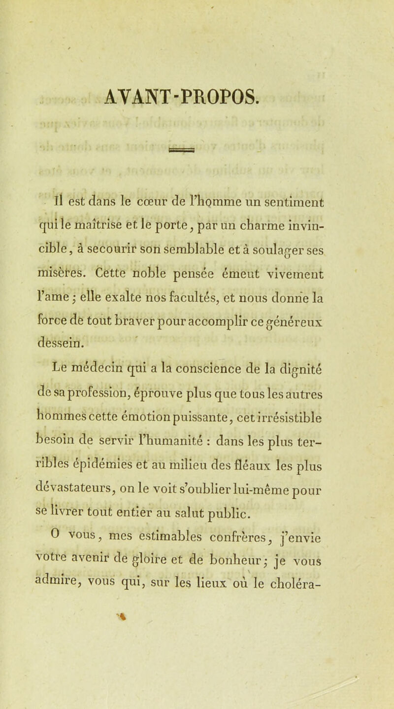 AYANT-PROPOS. Il est dans le cœur de l’homme un sentiment • * qui le maîtrise et le porte, par un charme invin- cible , à secourir son semblable et à soulager ses misètes. Cette noble pensée émeut vivement l’ame ; elle exalte nos facultés, et nous donne la force de tout braver pour accomplir ce généreux dessein. Le médecin qui a la conscience de la dignité de sa profession, éprouve plus que tous les autres hommes cette émotion puissante, cet irrésistible besoin de servir l’humanité : dans les plus ter- ribles épidémies et au milieu des fléaux les plus dévastateurs, on le voit s’oublier lui-même pour se livrer tout entier au salut public. O vous, mes estimables confrères, j’envie votre avenir de gloire et de bonheur; je vous admire, vous qui, sur les lieux où le choléra-