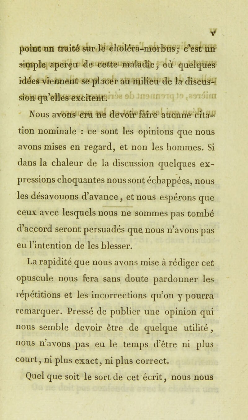 point un traité sur le eholéra-morbus; c’est un simple aperçu de cette maladie, où quelques idées viennent se placer au milieu de la discus- sion qu’elles excitent. Nous avons cru ne devoir faire aucune cita- tion nominale : ce sont les opinions que nous avons mises en regard, et non les hommes. Si dans la chaleur de la discussion quelques ex- pressions choquantes nous sont échappées, nous les désavouons d’avance, et nous espérons que ceux avec lesquels nous ne sommes pas tombé d’accord seront persuadés que nous n’avons pas eu l’intention de les blesser. La rapidité que nous avons mise à rédiger cet opuscule nous fera sans doute pardonner les répétitions et les incorrections qu’on y pourra remarquer. Pressé de publier une opinion qui nous semble devoir être de quelque utilité, nous n’avons pas eu le temps d’être ni plus court, m plus exact, ni plus correct. Quel que soit le sort de cet écrit, nous nous