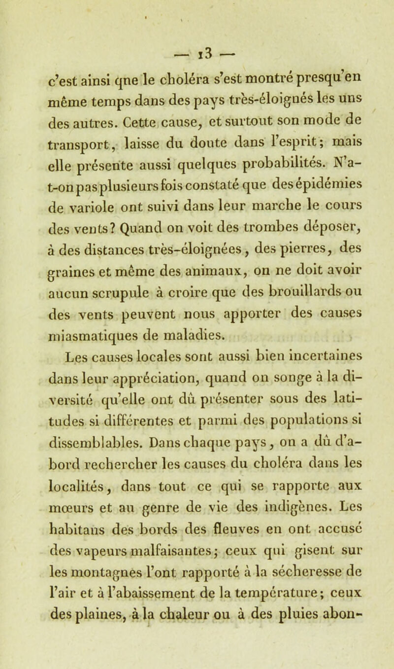 c’est ainsi qne le choléra s’est montré presqu’en même temps dans des pays très-éloignés les uns des autres. Cette cause, et surtout son mode de transport, laisse du doute dans l’esprit; mais elle présente aussi quelques probabilités. N a- t-on pas plusieurs fois constaté que des épidémies de variole ont suivi dans leur marche le cours des vents? Quand on voit des trombes déposer, à des distances très-éloignées, des pierres, des graines et même des animaux, on ne doit avoir aucun scrupule à croire que des brouillards ou des vents peuvent nous apporter des causes miasmatiques de maladies. Les causes locales sont aussi bien incertaines dans leur appréciation, quand on songe à la di- versité quelle ont du présenter sous des lati- tudes si différentes et parmi des populations si dissemblables. Dans chaque pays, on a du d’a- bord rechercher les causes du choléra dans les localités, dans tout ce qui se rapporte aux mœurs et au genre de vie des indigènes. Les habitans des bords des fleuves en ont accusé des vapeurs malfaisantes; ceux qui gisent sur les montagnes l’ont rapporté à la sécheresse de l’air et à l’abaissement de la température; ceux des plaines, à la chaleur ou à des pluies abon-