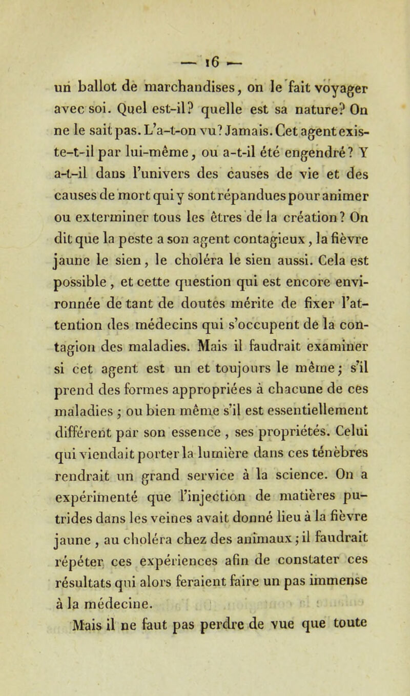 un ballot de marchandises, on le fait voyager avec soi. Quel est-il? quelle est sa nature? On ne le sait pas. L’a-t-on vu? Jamais. Cet agent exis- te-t-il par lui-même, ou a-t-il été engendré? Y a-t-il dans l’univers des causes de vie et des causes de mort qui y sont répandues pour animer ou exterminer tous les êtres de la création? On dit que la peste a son agent contagieux, la fièvre jaune le sien, le choléra le sien aussi. Cela est possible , et cette question qui est encore envi- ronnée de tant de doutes mérite de fixer l’at- tention des médecins qui s’occupent de la con- tagion des maladies. Mais il faudrait examiner si cet agent est un et toujours le même ; s’il prend des formes appropriées à chacune de ces maladies ; ou bien même s’il est essentiellement différent par son essence , ses propriétés. Celui qui viendait porter la lumière dans ces ténèbres rendrait un grand service à la science. On a expérimenté que l’injection de matières pu- trides dans les veines avait donné lieu à la fièvre jaune , au choléra chez des animaux ; il faudrait répéter ces expériences afin de constater ces résultats qui alors feraient faire un pas immense à la médecine. Mais il ne faut pas perdre de vue que toute