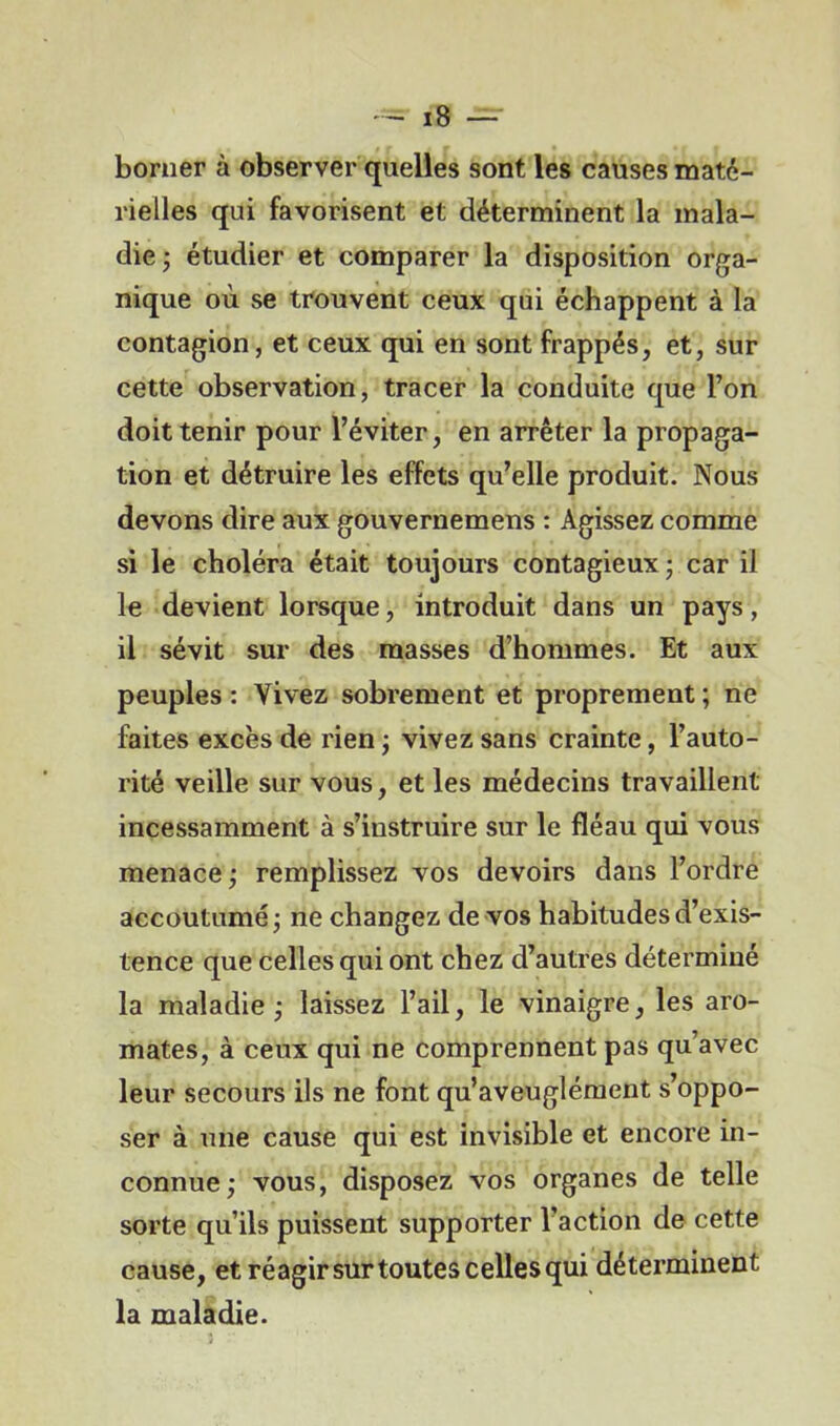 borner à observer quelles sont les causes maté- rielles qui favorisent et déterminent la mala- die ; étudier et comparer la disposition orga- nique où se trouvent ceux qui échappent à la contagion, et ceux qui en sont frappés, et, sur cette observation, tracer la conduite que l’on doit tenir pour l’éviter, en arrêter la propaga- tion et détruire les effets qu’elle produit. Nous devons dire aux gouvernemens : Agissez comme si le choléra était toujours contagieux ; car il le devient lorsque, introduit dans un pays, il sévit sur des masses d’hommes. Et aux peuples : Vivez sobrement et proprement ; ne faites excès de rien ; vivez sans crainte, l’auto- rité veille sur vous, et les médecins travaillent incessamment à s’instruire sur le fléau qui vous menace ; remplissez vos devoirs dans l’ordre accoutumé j ne changez de vos habitudes d’exis- tence que celles qui ont chez d’autres déterminé la maladie j laissez l’ail, le vinaigre, les aro- mates, à ceux qui ne comprennent pas qu’avec leur secours ils ne font qu’aveuglément s’oppo- ser à une cause qui est invisible et encore in- connue; vous, disposez vos organes de telle sorte qu’ils puissent supporter l’action de cette cause, et réagirsurtoutescellesqui déterminent la maladie.