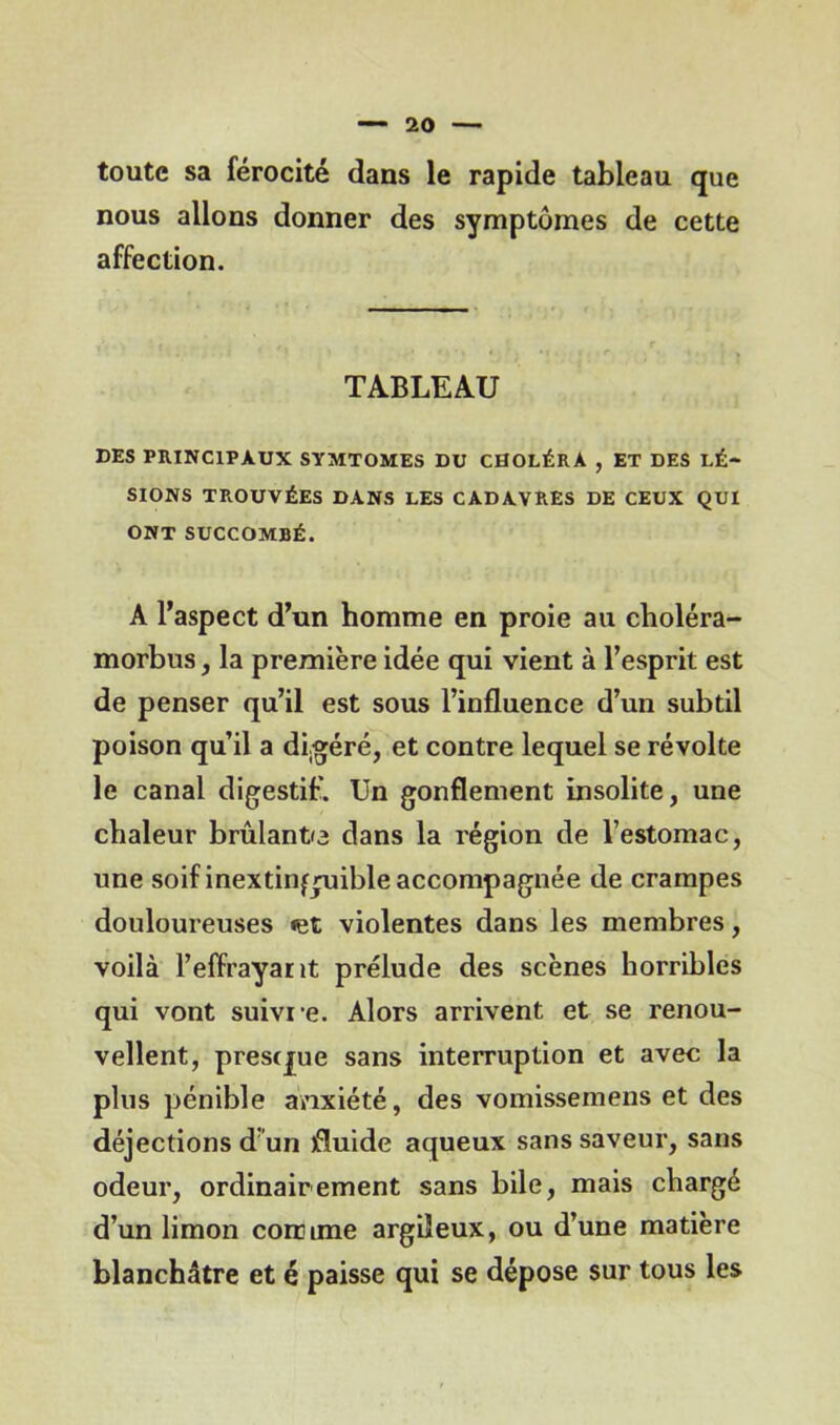 toute sa férocité dans le rapide tableau que nous allons donner des symptômes de cette affection. TABLEAU DES PRINCIPAUX SYMTOMES DU CHOLÉRA , ET DES LÉ- SIONS TROUVÉES DANS LES CADAVRES DE CEUX QUI ONT SUCCOMBÉ. A l’aspect d’un homme en proie au choléra- morbus, la première idée qui vient à l’esprit est de penser qu’il est sous l’influence d’un subtil poison qu’il a digéré, et contre lequel se révolte le canal digestif. Un gonflement insolite, une chaleur brûlante dans la région de l’estomac, une soif inextinguible accompagnée de crampes douloureuses «et violentes dans les membres, voilà l’effrayant prélude des scènes horribles qui vont suivre. Alors arrivent et se renou- vellent, prestjue sans interruption et avec la plus pénible anxiété, des vomissemens et des déjections d un fluide aqueux sans saveur, sans odeur, ordinairement sans bile, mais chargé d’un limon comme argileux, ou d’une matière blanchâtre et é paisse qui se dépose sur tous les