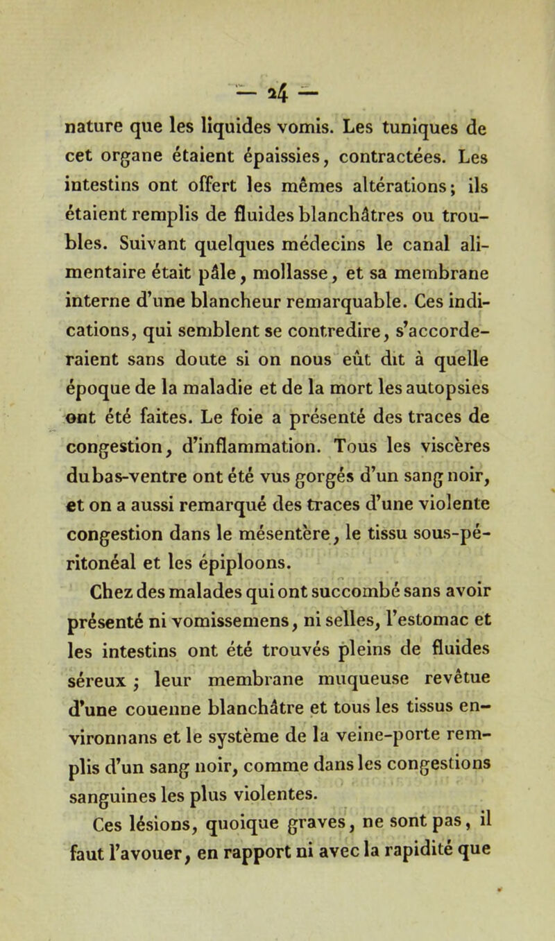 — *4 — nature que les liquides vomis. Les tuniques de cet organe étaient épaissies, contractées. Les intestins ont offert les mêmes altérations; ils étaient remplis de fluides blanchâtres ou trou- bles. Suivant quelques médecins le canal ali- mentaire était pâle, mollasse, et sa membrane interne d’une blancheur remarquable. Ces indi- cations, qui semblent se contredire, s’accorde- raient sans doute si on nous eût dit à quelle époque de la maladie et de la mort les autopsies ont été faites. Le foie a présenté des traces de congestion, d’inflammation. Tous les viscères du bas-ventre ont été vus gorgés d’un sang noir, et on a aussi remarqué des traces d’une violente congestion dans le mésentère, le tissu sous-pé- ritonéal et les épiploons. Chez des malades qui ont succombé sans avoir présenté ni vomissemens, ni selles, l’estomac et les intestins ont été trouvés pleins de fluides séreux ; leur membrane muqueuse revêtue d’une couenne blanchâtre et tous les tissus en- vironnans et le système de la veine-porte rem- plis d’un sang noir, comme dans les congestions sanguines les plus violentes. Ces lésions, quoique graves, ne sont pas, il faut l’avouer, en rapport ni avec la rapidité que