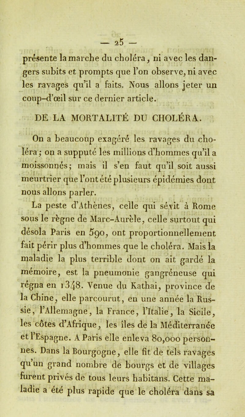 présente la marche du choléra, ni avec les dan- gers subits et prompts que l’on observe, ni avec les ravages qu’il a faits. Nous allons jeter un coup-d’œil sur ce dernier article. DE LA MORTALITÉ DU CHOLÉRA. On a beaucoup exagéré les ravages du cho- léra,- on a supputé les millions d’hommes qu’il a moissonnés; mais il s’en faut qu’il soit aussi meurtrier que l’ont été plusieurs épidémies dont nous allons parler. La peste d’Athènes, celle qui sévit à Rome sous le règne de Marc-Aurèle, celle surtout qui désola Paris en 590, ont proportionnellement fait périr plus d’hommes que le choléra. Mais la maladie la plus terrible dont on ait gardé la mémoire, est la pneumonie gangréneuse qui régna en i348. Venue du Kathai, province de la Chine, elle parcourut, en une année la Rus- sie, l’Allemagne, la France, l’Italie, la Sicile, les côtes d’Afrique, les îles de la Méditerranée et l’Espagne. A Paris elle enleva 80,000 person- nes. Dans la Bourgogne, elle fit, de tels ravages quun grand nombre de bourgs et de villages furent privés de tous leurs habitans. Cette ma- ladie a été plus rapide que le choléra dans sa