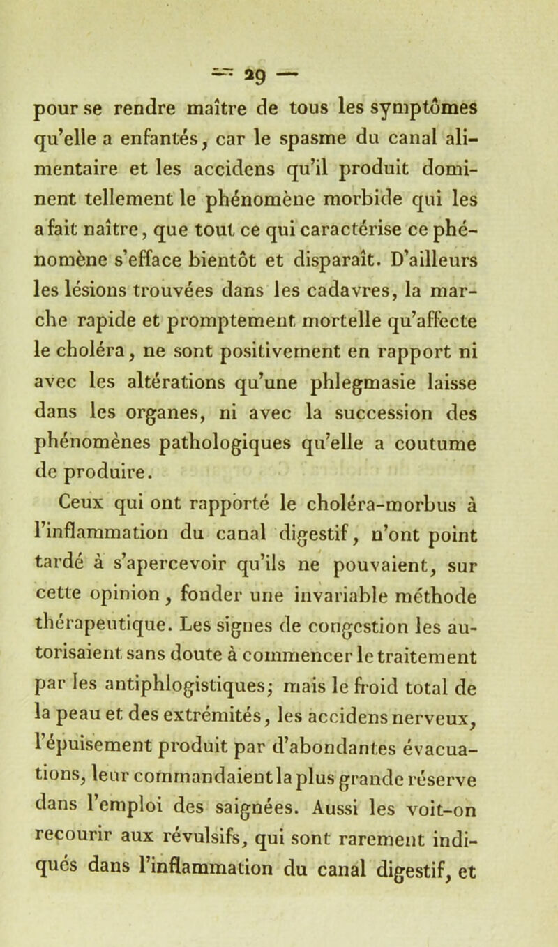 pour se rendre maître de tous les symptômes qu’elle a enfantés, car le spasme du canal ali- mentaire et les accidens qu’il produit domi- nent tellement le phénomène morbide qui les a fait naître, que tout ce qui caractérise ce phé- nomène s’efface bientôt et disparaît. D’ailleurs les lésions trouvées dans les cadavres, la mar- che rapide et promptement mortelle qu’affecte le choléra, ne sont positivement en rapport ni avec les altérations qu’une phlegmasie laisse dans les organes, ni avec la succession des phénomènes pathologiques qu’elle a coutume de produire. Ceux qui ont rapporté le choléra-morbus à l’inflammation du canal digestif, n’ont point tardé à s’apercevoir qu’ils ne pouvaient, sur cette opinion , fonder une invariable méthode thérapeutique. Les signes de congestion les au- torisaient, sans doute à commencer le traitement par les antiphlogistiques; mais le froid total de la peau et des extrémités, les accidens nerveux, l’épuisement produit par d’abondantes évacua- tions, leur commandaient la plus grande réserve dans l’emploi des saignées. Aussi les voit-on recourir aux révulsifs, qui sont rarement indi- qués dans l’inflammation du canal digestif, et