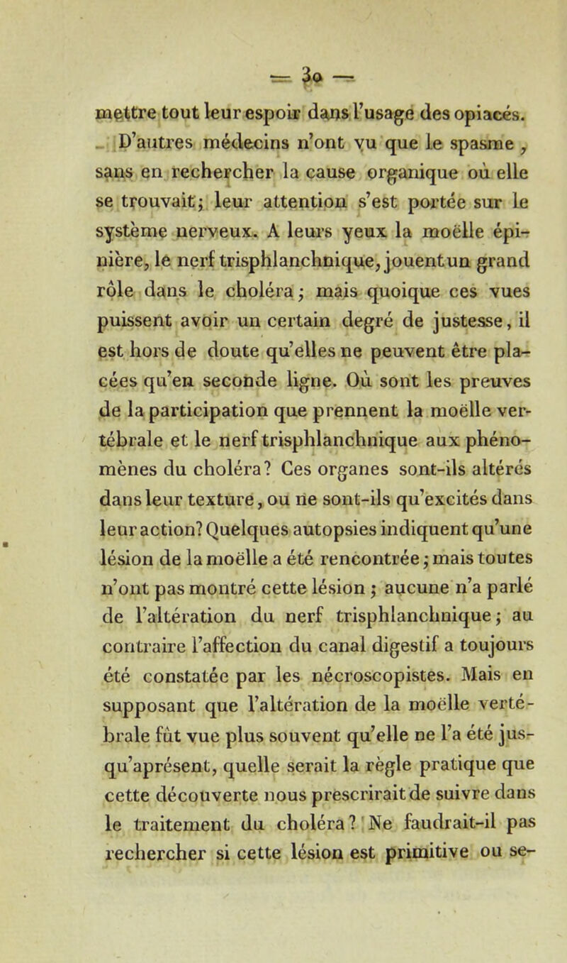 mettre tout leur espoir dans l’usage des opiacés. D’autres médecins n’ont vu que le spasme , sans en rechercher la cause organique où elle se trouvait; leur attention s’est portée sur le système nerveux. A leurs yeux la moelle épi- nière, le nerf trisphlanchnique, jouentun grand rôle dans le choléra ; mais quoique ces vues puissent avoir un certain degré de justesse, il est hors de doute qu’elles ne peuvent être pla- cées qu’en seconde ligne. Où sont les preuves de la participation que prennent la moelle ver- tébrale et le nerf trisphlanchnique aux phéno- mènes du choléra? Ces organes sont-ils altérés dans leur texture, ou ne sont-ils qu’excités dans leur action? Quelques autopsies indiquent qu’une lésion de la moelle a été rencontrée; mais toutes n’ont pas montré cette lésion ; aucune n’a parlé de l’altération du nerf trisphlanchnique ; au contraire l’affection du canal digestif a toujours été constatée par les nécroscopistes. Mais en supposant que l’altération de la moelle verté- brale fût vue plus souvent quelle ne l’a été jus- qu’aprésent, quelle serait la règle pratique que cette découverte nous prescrirait de suivre dans le traitement du choléra? Ne faudrait-il pas rechercher si cette lésion est primitive ou se-