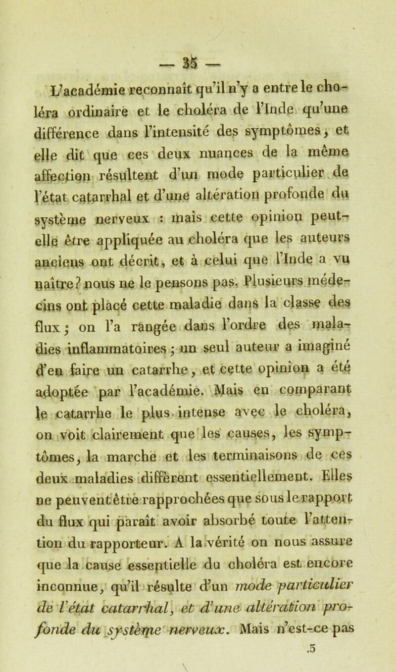 L’académie reconnaît qu’il n’y a entre le cho- léra ordinaire et le choléra de l’Inde qu’une différence dans l’intensité des symptômes, et elle dit que ces deux nuances de la même affection résultent d’un mode particulier de l’état catarrhal et d’une altération profonde du système nerveux : mais cette opinion peut- elle être appliquée au choléra que les auteurs anciens ont décrit, et à celui que llnde a vu naître? nous ne le pensons pas. Plusieurs méde- cins ont placé cette maladie dans la classe des flux * on l’a rangée dans l’ordre des mala- dies inflammatoires ; un seul auteur a imaginé d’en faire un catarrhe, et cette opinion a été adoptée par l’académie. Mais en comparant le catarrhe le plus intense avec le choléra, on voit clairement que les causes, les symp- tômes, la marche et les terminaisons de ces deux maladies diffèrent essentiellement. Elles ne peuvent être rapprochées que sous le rapport du flux qui paraît avoir absorbé toute l’attem- tion du rapporteur. A la.vérité on nous assure que la cause essentielle du choléra est encore inconnue, qu’il résulte d’un mode particulier de l’état catarrhal, et d’une altération pro- fonde du sjstèrpe nerveux. Mais n’est-ce pas