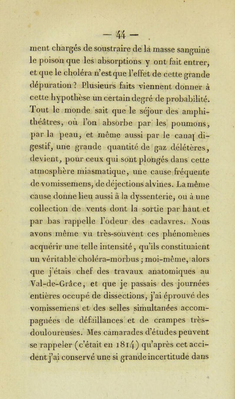 -44- . ment chargés de soustraire de la masse sanguine le poison que les absorptions y ont fait entrer, et que le choléra n’est que l’effet de cette grande dépuration ? Plusieurs faits viennent donner à cette hypothèse un certain degré de probabilité. Tout le monde sait que le séjour des amphi- théâtres, où l’on absorbe par les poumons, par la peau, et même aussi par le cana[ di- gestif, une grande quantité de gaz délétères, devient, pour ceux qui sont plongés dans cette atmosphère miasmatique, une cause fréquente de vomissemens, de déjections alvines. La même cause donne lieu aussi à la dyssenterie, ou à une collection de vents dont la sortie par haut et par bas rappelle l’odeur des cadavres. Nous avons même vu très-souvent ces phénomènes acquérir une telle intensité, qu’ils constituaient un véritable choléra-morbus ; moi-même, alors que j’étais chef des travaux anatomiques au Val-de-Grâce, et que je passais des journées entières occupé de dissections, j’ai éprouvé des vomissemens et des selles simultanées accom- pagnées de défaillances et de crampes très- douloureuses. Mes camarades d’études peuvent se rappeler (c’était en i8i4) qu’après cet acci- dent j’ai conservé une si grande incertitude dans