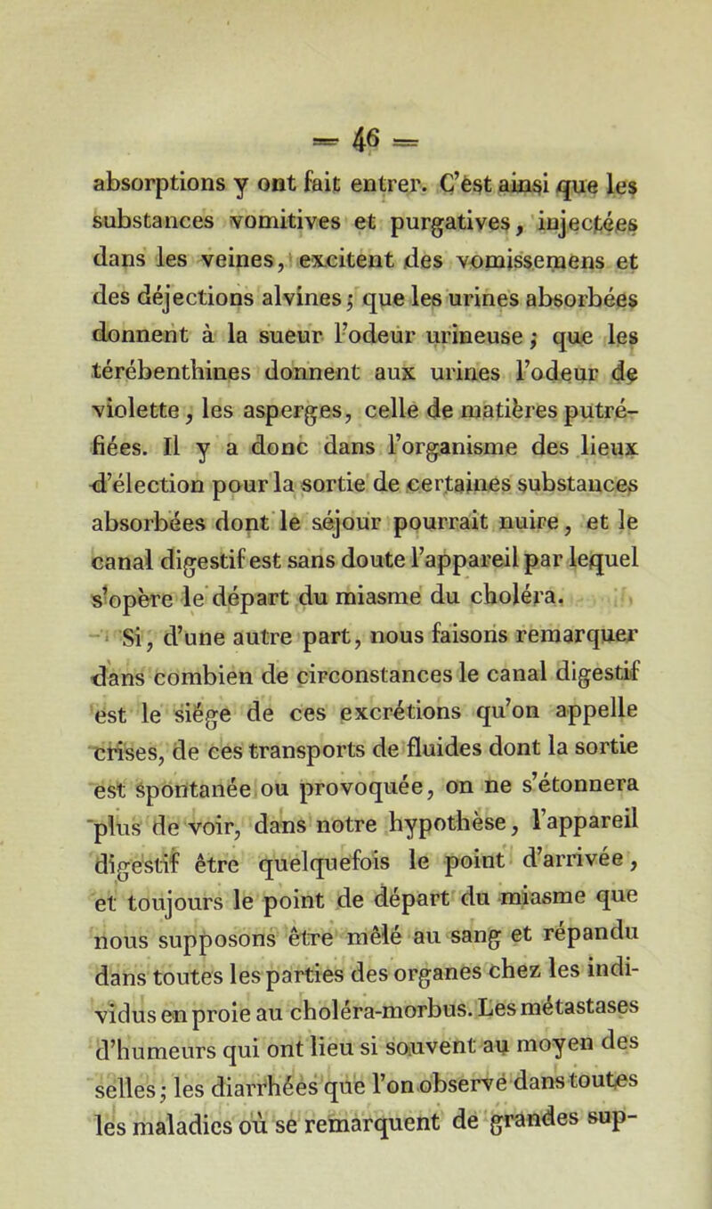 absorptions y ont fait entrer. C’est ainsi que les substances vomitives et purgatives, injectées dans les veines, excitent des vomissemens et des déjections alvines ; que les urines absorbées donnent à la sueur l’odeur urineuse ; que les térébenthines donnent aux urines Fodeur de violette, les asperges, celle de matières putré- fiées. Il y a donc dans l’organisme des lieux -d’élection pour la sortie de certaines substances absorbées dont le séjour pourrait nuire, et le canal digestif est sans doute l’appareil par lequel s’opère le départ du miasme du choléra. Si, d’une autre part, nous faisons remarquer dans combien de circonstances le canal digestif est le siège de ces excrétions qu’on appelle erises, de ces transports de fluides dont la sortie est spontanée ou provoquée, on ne s’étonnera plus de voir, dans notre hypothèse, l’appareil digestif être quelquefois le point d arrivée, et toujours le point de départ du miasme que nous supposons être mêlé au sang et répandu dans toutes les parties des organes chez les indi- vidus en proie au choléra-morbus. Les métastasés d’humeurs qui ont lieu si souvent au moyen des selles ; les diarrhées que l’on observé dans toutes les maladies où se remarquent de grandes sup-