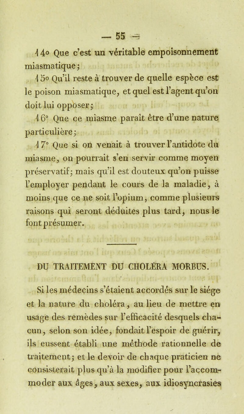 \ 4° Que c’est un véritable empoisonnement miasmatique -, \ 5o Qu’il reste à trouver de quelle espèce est le poison miasmatique, et quel est l’agent qu’on doit lui opposer ; \ 6° Que ce miasme paraît être d’une nature particulière 3 4 7° Que si on venait à trouver l’antidote du miasme, on pourrait s’en servir comme moyen préservatif ; mais qu’il est douteux qu’on puisse l’employer pendant le cours de la maladie, à moins que ce ne soit l’opium, comme plusieurs raisons qui seront déduites plus tard, nous le font présumer. DU TRAITEMENT DU CHOLÉRA MORBUS. Si les médecins s’étaient accordés sur le siège et la nature du choléra, au lieu de mettre en usage des remèdes sur l’efficacité desquels cha- cun, selon son idée, fondait l’espoir de guérir, ils eussent établi une méthode rationnelle de traitement ; et le devoir de chaque praticien ne consisterait plus qu’à la modifier pour l’accom- moder aux âges, aux sexes, aux idiosyncrasies