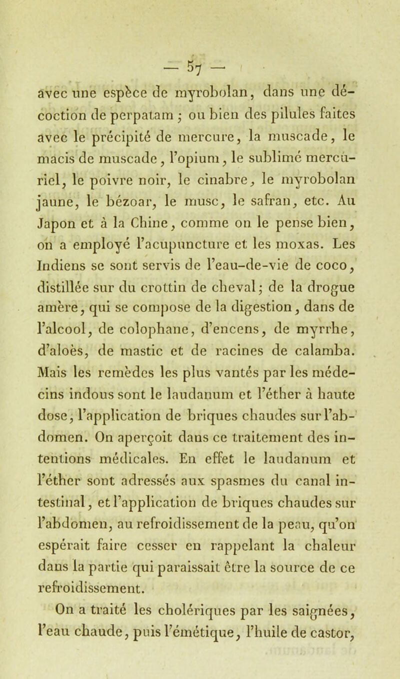 avec une espèce de myrobolan, dans une dé- coction de pèrpatam ,- ou bien des pilules faites avec le précipité de mercure, la muscade, le macis de muscade , l’opium, le sublimé mercu- riel, le poivre noir, le cinabre, le myrobolan jaune, le bézoar, le musc, le safran, etc. Au Japon et à la Chine, comme on le pense bien, on a employé l’acupuncture et les moxas. Les Indiens se sont servis de l’eau-de-vie de coco, distillée sur du crottin de cheval,- de la drogue amère, qui se compose de la digestion, dans de l’alcool, de colophane, d’encens, de myrrhe, d’aloès, de mastic et de racines de calamba. Mais les remèdes les plus vantés par les méde- cins indous sont le laudanum et l’éther à haute dose, l’application de briques chaudes sur l’ab- domen. On aperçoit dans ce traitement des in- tentions médicales. En effet le laudanum et l’éther sont adressés aux spasmes du canal in- testinal, et l’application de briques chaudes sur l’abdomen, au refroidissement de la peau, qu’on espérait faire cesser en rappelant la chaleur dans la partie qui paraissait être la source de ce refroidissement. On a traité les cholériques par les saignées, l’eau chaude, puis l’émétique, l’huile de castor,