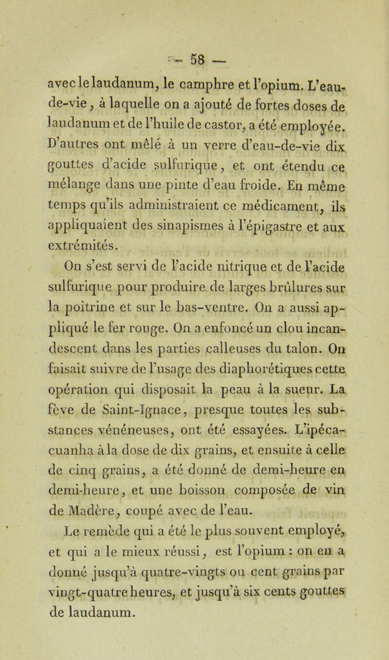 avec le laudanum, le camphre et l’opium. L’eau- de-vie , à laquelle on a ajouté de fortes doses de laudanum et de l’huile de castor, a été employée. D’autres ont mêlé à un verre d’eau-de-vie dix gouttes d’acide sulfurique, et ont étendu ce mélange dans une pinte d’eau froide. En même temps qu’ils administraient ce médicament, ils appliquaient des sinapismes à l’épigastre et aux extrémités. On s’est servi de l’acide nitrique et de l’acide sulfurique pour produire de larges brûlures sur la poitrine et sur le bas-ventre. On a aussi ap- pliqué le fer rouge. On a enfoncé un clou incan- descent dans les parties calleuses du talon. On faisait suivre de l’usage des diaphorétiques cette opération qui disposait la peau à la sueur. La fève de Saint-Ignace, presque toutes les sub- stances vénéneuses, ont été essayées. L’ipéca- cuanha à la dose de dix grains, et ensuite à celle de cinq grains, a été donné de demi-heure en demi-heure, et une boisson composée de vin de Madère, coupé avec de l’eau. Le remède qui a été le plus souvent employé, et qui a le mieux réussi, est l’opium : on en a donné jusqu’à quatre-vingts ou cent grains par vingt-quatre heures, et jusqu’à six cents gouttes de laudanum.