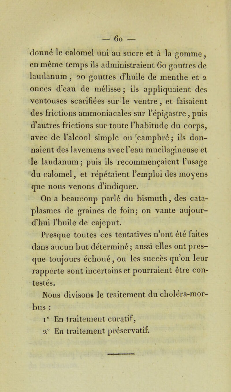 donné le calomel uni au sucre et à la gomme, en même temps ils administraient Go gouttes de laudanum, 20 gouttes d’huile de menthe et 2 onces d’eau de mélisse • ils appliquaient des ventouses scarifiées sur le ventre, et faisaient des frictions ammoniacales sur l’épigastre, puis d’autres frictions sur toute l’habitude du corps, avec de l’alcool simple ou [camphré ; ils don- naient des lavemens avec l’eau mucilagineuse et le laudanum ; puis ils recommençaient l’usage du calomel, et répétaient l’emploi des moyens que nous venons d’indiquer. On a beaucoup parlé du bismuth, des cata- plasmes de graines de foin- on vante aujour- d’hui l’huile de cajeput. Presque toutes ces tentatives n’ont été faites dans aucun but déterminé ; aussi elles ont pres- que toujours échoué, ou les succès qu’on leur rapporte sont incertains et pourraient être con- testés. Nous divisons le traitement du choléra-mor- bus : i° En traitement curatif, 20 En traitement préservatif.