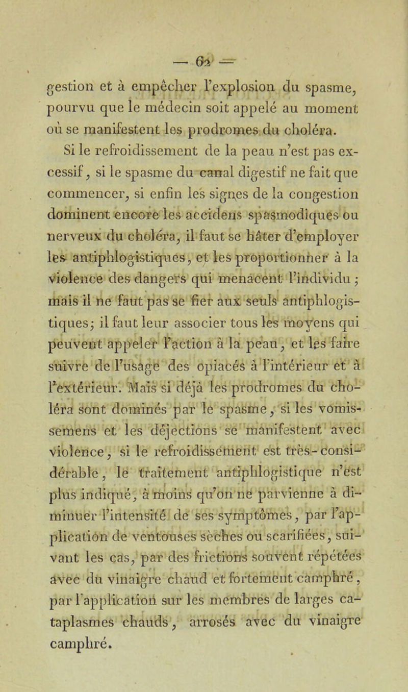 gestion et à empêcher l’explosion du spasme, pourvu que le médecin soit appelé au moment ou se manifestent les prodromes du choléra. Si le refroidissement de la peau n’est pas ex- cessif, si le spasme du canal digestif ne fait que commencer, si enfin les signes de la congestion dominent encore les accidens spasmodiques ou nerveux du choléra, il faut se hâter d’employer les antiphlogistiques, et les proportionner à la violence des dangers qui menacent l’individu ; mais il ne faut pas se fier aux seuls antiphlogis- tiques; il faut leur associer tous les moyens qui peuvent appeler l’action à la peau, et les faire suivre de l’usage des opiacés à l’intérieur et à l’extérieur. Mais si déjà les prodromes du cho- léra sont dominés par le spasme, si les vomis- semens et les déjections se manifestent avec violence, si le refroidissement est très-consi- dérable , le traitement antiphlogistique n’est plus indiqué, à moins qu’on ne parvienne à di- minuer l’intensité de ses symptômes, par l’ap- plication de ventouses sèches ou scarifiées, sui- vant les cas, par des frictions souvent répétées avec du vinaigre chaud et fortement camphré , par lapplication sur les membres de larges ca- taplasmes chauds, arrosés avec du vinaigre camphré.