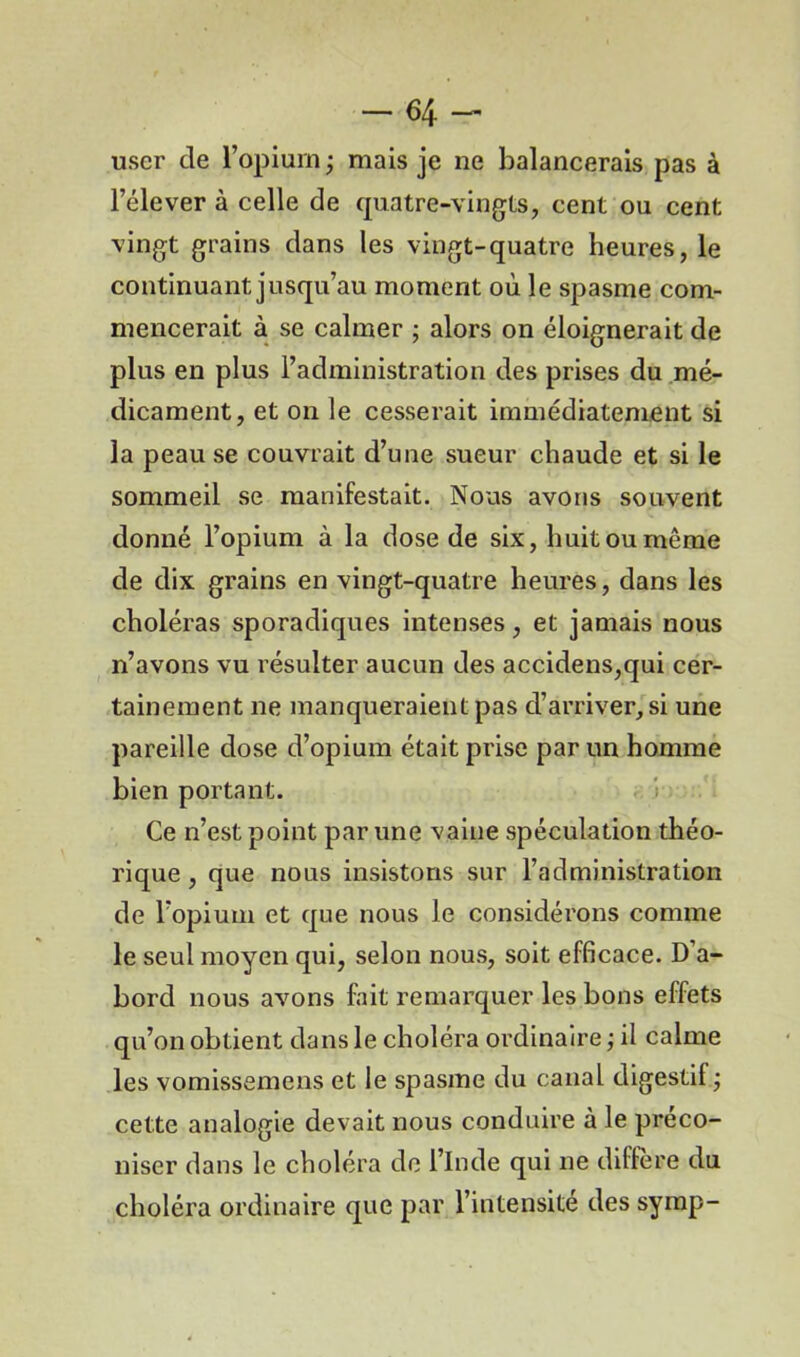 user de l’opiurn ; mais je ne balancerais pas à l’élever à celle de quatre-vingts, cent ou cent vingt grains dans les vingt-quatre heures, le continuant jusqu’au moment où le spasme com- mencerait à se calmer ; alors on éloignerait de plus en plus l’administration des prises du mé- dicament, et on le cesserait immédiatement si la peau se couvrait d’une sueur chaude et si le sommeil se manifestait. Nous avons souvent donné l’opium à la dose de six, huit ou même de dix grains en vingt-quatre heures, dans les choléras sporadiques intenses, et jamais nous n’avons vu résulter aucun des accidens,qui cer- tainement ne manqueraient pas d’arriver, si une pareille dose d’opium était prise par un homme bien portant. Ce n’est point par une vaine spéculation théo- rique , que nous insistons sur l’administration de l’opium et que nous le considérons comme le seul moyen qui, selon nous, soit efficace. D’a- bord nous avons fait remarquer les bons effets qu’on obtient dans le choléra ordinaire ; il calme les vomissemens et le spasme du canal digestif ; cette analogie devait nous conduire à le préco- niser dans le choléra de l’Inde qui ne diffère du choléra ordinaire que par l’intensité des symp-