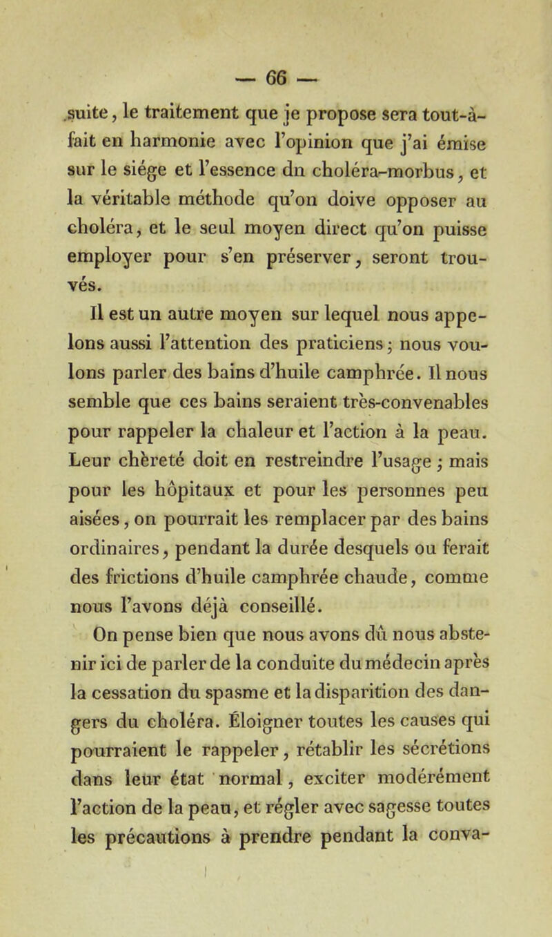 suite, le traitement que je propose sera tout-à- fait en harmonie avec l’opinion que j’ai émise sur le siège et l’essence dn choléra-morbus, et la véritable méthode qu’on doive opposer au choléra, et le seul moyen direct qu’on puisse employer pour s’en préserver, seront trou- vés. Il est un autre moyen sur lequel nous appe- lons aussi l’attention des praticiens ; nous vou- lons parler des bains d’huile camphrée. Il nous semble que ces bains seraient très-convenables pour rappeler la chaleur et l’action à la peau. Leur chèreté doit en restreindre l’usage ; mais pour les hôpitaux et pour les personnes peu aisées, on pourrait les remplacer par des bains ordinaires, pendant la durée desquels ou ferait des frictions d’huile camphrée chaude, comme nous l’avons déjà conseillé. On pense bien que nous avons dû nous abste- nir ici de parler de la conduite du médecin après la cessation du spasme et la disparition des dan- gers du choléra. Éloigner toutes les causes qui pourraient le rappeler, rétablir les sécrétions dans leur état normal, exciter modérément l’action de la peau, et régler avec sagesse toutes les précautions à prendre pendant la conva-