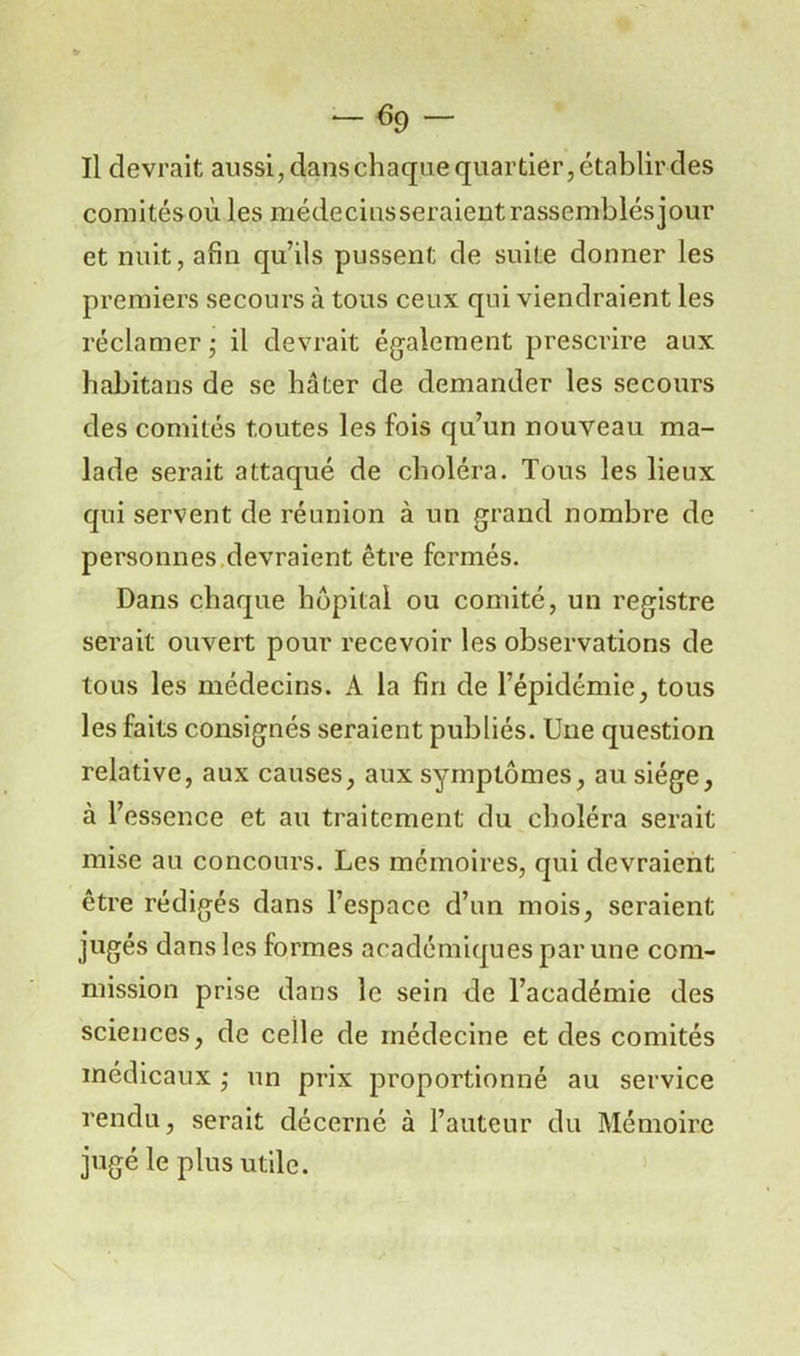 Il devrait aussi,danschaquequartier,établirdes comitésoù les médecins seraient rassemblés jour et nuit, afin qu’ils pussent de suite donner les premiers secours à tous ceux qui viendraient les réclamer • il devrait également prescrire aux habitans de se hâter de demander les secours des comités toutes les fois qu’un nouveau ma- lade serait attaqué de choléra. Tous les lieux qui servent de réunion à un grand nombre de personnes devraient être fermés. Dans chaque hôpital ou comité, un registre serait ouvert pour recevoir les observations de tous les médecins. A la fin de l’épidémie, tous les faits consignés seraient publiés. Une question relative, aux causes, aux symptômes, au siège, à l’essence et au traitement du choléra serait mise au concours. Les mémoires, qui devraient être rédigés dans l’espace d’un mois, seraient jugés dans les formes académiques par une com- mission prise dans le sein de l’académie des sciences, de celle de médecine et des comités médicaux ; un prix proportionné au service rendu, serait décerné à l’auteur du Mémoire jugé le plus utile.