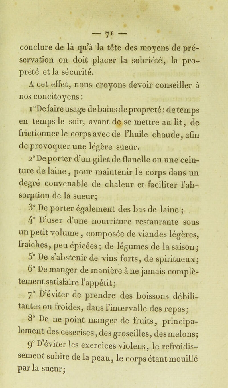 conclure de là qu’à la tête des moyens de pré- servation on doit placer la sobriété, la pro- preté et la sécurité. A cet effet, nous croyons devoir conseiller à nos concitoyens : i0 De faire usage de bains de propreté ; de temps en temps le soir, avant de se mettre au lit, de frictionner le corps avec de l’huile chaude, afin de provoquer une légère sueur. 2° De porter d’un gilet de flanelle ou une cein- ture de laine, pour maintenir le corps dans un degré convenable de chaleur et faciliter l’ab- sorption de la sueur; 3° De porter également des bas de laine ; 4° D’user d’une nourriture restaurante sous un petit volume, composée de viandes légères, fraîches, peu épicées; de légumes de la saison; 3° De s abstenir de vins forts, de spiritueux; 6° Démanger de manière à ne jamais complè- tement satisfaire l’appétit; 7° D éviter de prendre des boissons débili- tantes ou froides, dans l’intervalle des repas; 8 De ne point manger de fruits, principa- lement des ceserises, des groseilles, des melons; 9° D éviter les exercices violens, le refroidis- sement subite de la peau, le corps étant mouillé par la sueur;