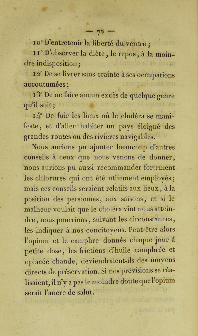 io° D’entretenir la liberté du ventre ; 11° D’observer la diète, le repos, à la moin- dre indisposition ; 12° De se livrer sans crainte à ses occupations accoutumées ; 13° De ne faire aucun excès de quelque genre qu’il soit ; i/|“ De fuir les lieux où le choléra se mani- feste, et d’aller habiter un pays éloigné des grandes routes ou des rivières navigables. Nous aurions pu ajouter beaucoup d’autres conseils à ceux que nous venons de donner, nous aurions pu aussi recommander fortement les chlorures qui ont été utilement employés; mais ces conseils seraient relatifs aux lieux, à la position des personnes, aux saisons, et si le malheur voulait que le choléra vînt nous attein- dre, nous pourrions, suivant les circonstances, les indiquer à nos concitoyens. Peut-être alors l’opium et le camphre donnés chaque jour à petite dose, les frictions d’huile camphrée et opiacée chaude, deviendraient-ils des moyens directs de préservation. Si nos prévisions se réa- lisaient, il n’y a pas le moindre doute que l’opium serait l’ancre de salut.