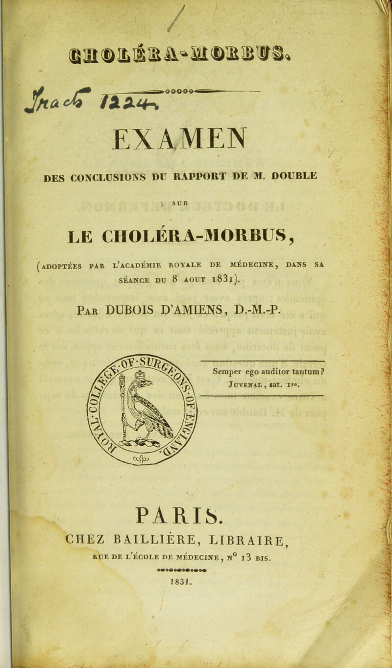 / (g 3n $> & il i n* ai ® im Ja<2<^T Hïn-. ■ OÛO'J'J'S EXAMEN DES CONCLUSIONS DU RAPPORT DE M. DOUBLE SUR LE CIIOLÉRA-MORBUS, (adoptées par l’académie royale de médecine, dans sa SÉANCE DU 8 AOUT l83l). Par DUBOIS D’AMIENS, D.-M.-P. Semper ego auditor tantum? JcVENAL , sat. ire. PARIS. CHEZ BAILLIÈRE, LIBRAIRE, rue de l’école de médecine, n° i3 bis. +** •• 1831. .A'