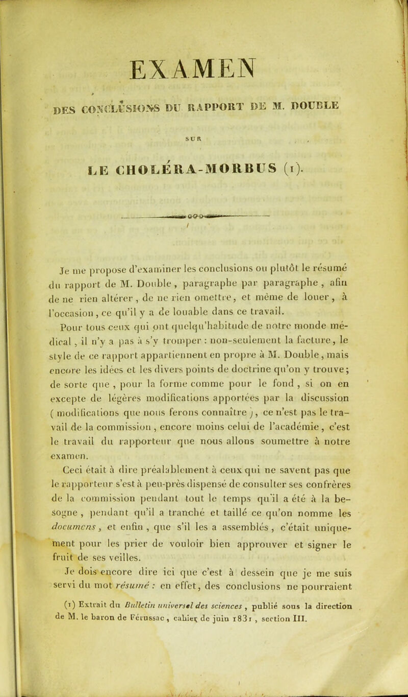 EXAMEN » DES CONCLUSIONS DU RAPPORT DE M. DOUBLE SUR , LE CHOLERA-MOliBUS (i). Je me propose d’examiner les conclusions ou plutôt le résumé du rapport de M. Double, paragraphe par paragraphe, afin de ne rien altérer , de ne rien omettre, et même de louer , à l’occasion, ce cpi’il y a de louable dans ce travail. Pour tous ceux qui ont quelqu’habitude de notre monde mé- dical , il n’y a pas à s’v tromper : non-seulement la facture, le sLyle tle ce rapport appartiennent en propre à M. Double, mais encore les idées et les divers points de doctrine qu’on y trouve; de sorte que , pour la forme comme pour le fond , si on en excepte de légères modifications apportées par la discussion ( modifications que nous ferons connaître ;, ce n’est pas le tra- vail de la commission , encore moins celui de l’académie, c’est le travail du rapporteur que nous allons soumettre à notre examen. Ceci était à dire préalablement à ceux qui ne savent pas que le rapporteur s’est à peu-près dispensé de consulter ses confrères de la commission pendant tout le temps qu'il a été à la be- sogne , pendant qu’il a tranché et taillé ce qu’on nomme les documcns, et enfin, que s’il les a assemblés, c’était unique- ment pour les prier de vouloir bien approuver et signer le fruit de ses veilles. Je dois encore dire ici que c’est à dessein que je me suis servi du mot résumé : en effet, des conclusions ne pourraient (i) Extrait dn Bulletin universel des sciences , publié sous la direction de M. le baron de Férussac , cabiei; de juin i83i , section III. i