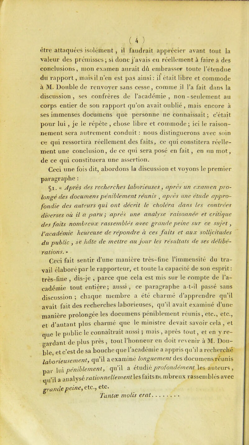 être attaquées isolément , il faudrait apprécier avant tout la valeur des prémisses; si donc j’avais eu réellement à faire à des conclusions, mon examen aurait dû embrasser toute l’étendue du rapport, mais il n’en est pas ainsi: il était libre et commode à M. Double de renvoyer sans cesse, comme il l’a fait dans la discussion, ses confrères de l’académie, non-seulement au corps entier de son rapport qu’on avait oublié, mais encore à ses immenses documens que personne ne connaissait ; c’était pour lui , je le répète , chose libre et commode; ici le raison- nement sera autrement conduit : nous distinguerons avec soin ce qui ressortira réellement des faits, ce qui constitera réelle- ment une conclusion, de ce qui sera posé en fait, en un mot, de ce qui constituera une assertion. Ceci une fois dit, abordons la discussion et voyons le premier paragraphe : §i. « Après des recherches laborieuses, après un examen pro- longé des documens péniblement réunis , après une étude appro- fondie des auteurs qui ont décrit le choléra dans les contrées diverses où il a paru ; après une analyse raisonnée et critique des faits nombreux rassemblés avec grande peine sur ce sujet, l'académie heureuse de répondre à ces faits et aux sollicitudes du public , sé hâte de mettre au jour les résultats de ses délibé- rations. » Ceci fait sentir d’une manière très-fine l’immensité du tra- vail élaboré par le rapporteur, et toute la capacité de son esprit: très-fine , dis-je , parce que cela est mis sur le compte de l’a- cadémie tout entière; aussi, ce paragraphe a-t-il passé sans discussion ; chaque membre a été charmé d’apprendre qu’il avait fait des recherches laborieuses, qu’il avait examiné d’une manière prolongée les documens péniblement réunis, etc., etc., et d’autant plus charmé que le ministre devait savoir cela , et que le public le connaîtrait aussi ; mais, après tout, et en y re- gardant de plus près , tout l’honneur en doit revenir à M. Dou- ble et c’est de sa bouche que l’académie a appris qu’il a recherché laborieusement, qu’il a examiné longuement des documens réunis par lui péniblement, qu’il a étudié profondément^ auteurs , qu’il a analysé rationnellement les faits nombreux rassemblés avec grande peine, etc., etc. Tantœ tnolis erat