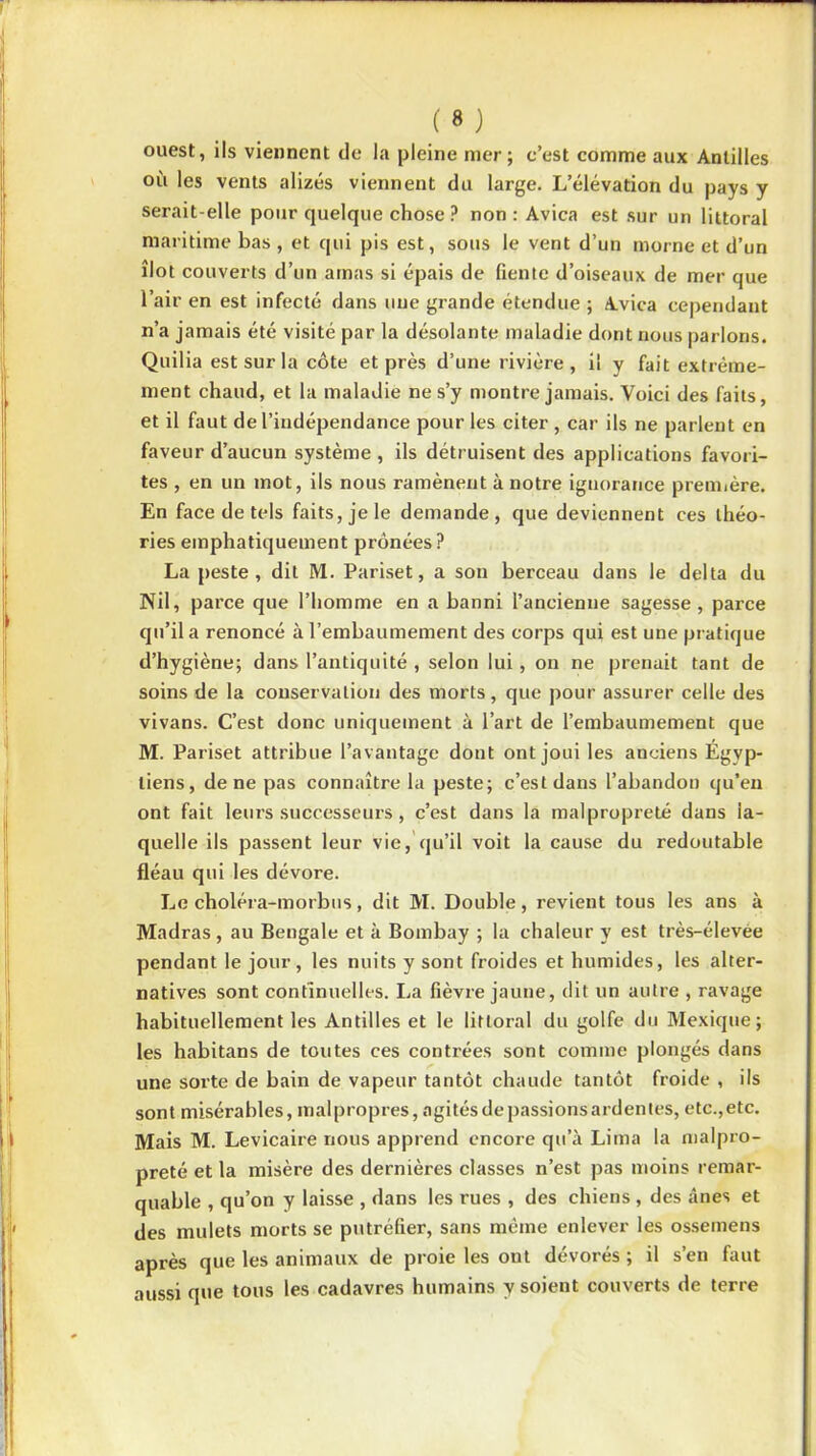 ouest, ils viennent de la pleine mer ; c’est comme aux Antilles ou les vents alizés viennent du large. L’élévation du pays y serait-elle pour quelque chose ? non: Avica est sur un littoral maritime bas , et qui pis est, sous le vent d’un morne et d’un îlot couverts d’un amas si épais de fiente d’oiseaux de mer que l’air en est infecté dans une grande étendue ; Avica cependant n’a jamais été visité par la désolante maladie dont nous parlons. Quilia est sur la côte et près d’une rivière, il y fait extrême- ment chaud, et la maladie ne s’y montre jamais. Voici des faits, et il faut de l’indépendance pour les citer , car ils ne parlent en faveur d’aucun système , ils détruisent des applications favori- tes , en un mot, ils nous ramènent à notre ignorance première. En face de tels faits, je le demande, que deviennent ces théo- ries emphatiquement prônées ? La peste, dit M. Pariset, a son berceau dans le delta du Nil, parce que l’homme en a banni l’ancienne sagesse, parce qu’il a renoncé à l’embaumement des corps qui est une pratique d’hygiène; dans l’antiquité , selon lui, on ne prenait tant de soins de la conservation des morts, que pour assurer celle des vivans. C’est donc uniquement à l’art de l’embaumement que M. Pariset attribue l’avantage dont ont joui les anciens Egyp- tiens, de ne pas connaître la peste; c’est dans l’abandon qu’en ont fait leurs successeurs, c’est dans la malpropreté dans la- quelle ils passent leur vie, qu’il voit la cause du redoutable fléau qui les dévore. Le choléra-morbus, dit M. Double, revient tous les ans à Madras , au Bengale et à Bombay ; la chaleur y est très-élevee pendant le jour, les nuits y sont froides et humides, les alter- natives sont continuelles. La fièvre jaune, dit un autre , ravage habituellement les Antilles et le littoral du golfe du Mexique; les habitans de toutes ces contrées sont comme plongés dans une sorte de bain de vapeur tantôt chaude tantôt froide , ils sont misérables, malpropres, agitésdepassionsardentes, etc.,etc. Mais M. Levicaire nous apprend encore qu’à Lima la malpro- preté et la misère des dernières classes n’est pas moins remar- quable , qu’on y laisse , dans les rues , des chiens , des ânes et des mulets morts se putréfier, sans même enlever les ossemens après que les animaux de proie les ont dévorés ; il s’en faut aussi que tous les cadavres humains y soient couverts de terre