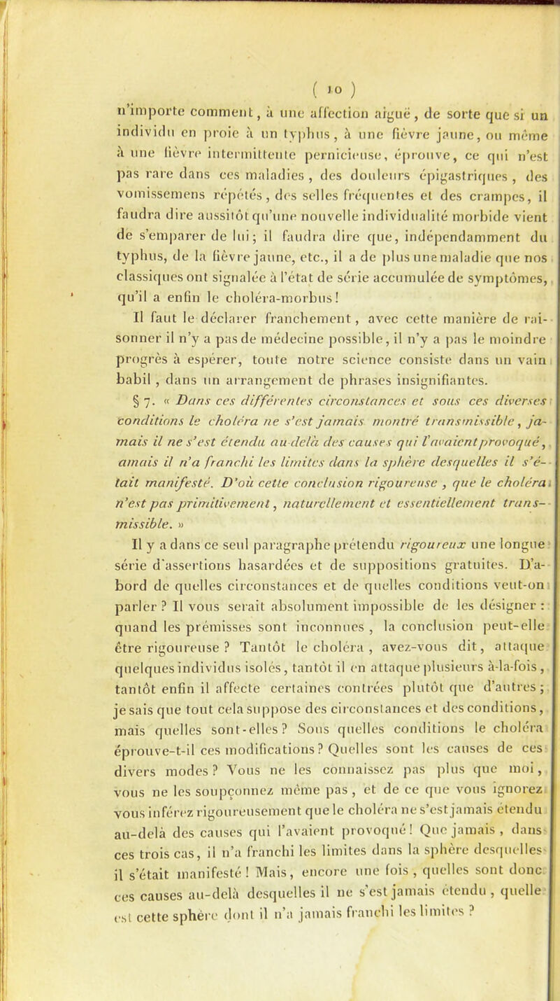 n importe comment, à une affection aiguë , de sorte que si un individu en proie à un typhus, à une fièvre jaune, ou même à une lièvre intermittente pernicieuse, éprouve, ce qui n’est pas rare dans ces maladies , des douleurs épigastriques, des vomissémens répétés, des selles fréquentes et des crampes, il faudra dire aussitôt qu’une nouvelle individualité morbide vient de s’emparer de lui; il faudra dire que, indépendamment du typhus, de la fièvre jaune, etc., il a de plus une maladie que nos classiques ont signalée à l’état de série accumulée de symptômes, qu’il a enfin le choléra-morbus ! Il faut le déclarer franchement, avec cette manière de rai- sonner il n’y a pas de médecine possible, il n’y a pas le moindre progrès à espérer, toute notre science consiste dans un vain babil , dans un arrangement de phrases insignifiantes. § 7. « Dans ces différentes circonstances et sous ces diverses conditions le choléra ne s’est jamais montré transmissible, ja- mais il ne s’est étendu au delà des causes qui l'avaient provoqué, amais il n’a franchi les limites dans la sphère desquelles il s’é- tait manifesté. D’où cette conclusion rigoureuse , que le choléra. n’est pas primitivement, naturellement et essentiellement trans- missible. » Il y a dans ce seul paragraphe prétendu rigoureux une longue série d'assertions hasardées et de suppositions gratuites. D’a- bord de quelles circonstances et de quelles conditions veut-on parler? Il vous serait absolument impossible de les désigner: quand les prémisses sont inconnues , la conclusion peut-elle être rigoureuse ? Tantôt le choléra , avez-vous dit, attaque quelques individus isolés, tantôt il en attaque plusieurs à-la-fois, tantôt enfin il affecte certaines contrées plutôt que d’autres; je sais que tout cela suppose des circonstances et des conditions, mais quelles sont-elles? Sous quelles conditions le choléra éprouve-t-il ces modifications ? Quelles sont les causes de ces divers modes? Vous ne les connaissez pas plus que moi, vous ne les soupçonnez meme pas, et de ce que vous ignorez vous inférez rigoureusement que le choléra ne s’est jamais étendu au-delà des causes qui l’avaient provoqué! Que jamais, dans ces trois cas, il n’a franchi les limites dans la sphère desquelles il s’était manifesté! Mais, encore une fois, quelles sont donc ces causes au-delà desquelles il 11e s’est jamais étendu , quelle est cette sphère dont il n a jamais franchi les limites .