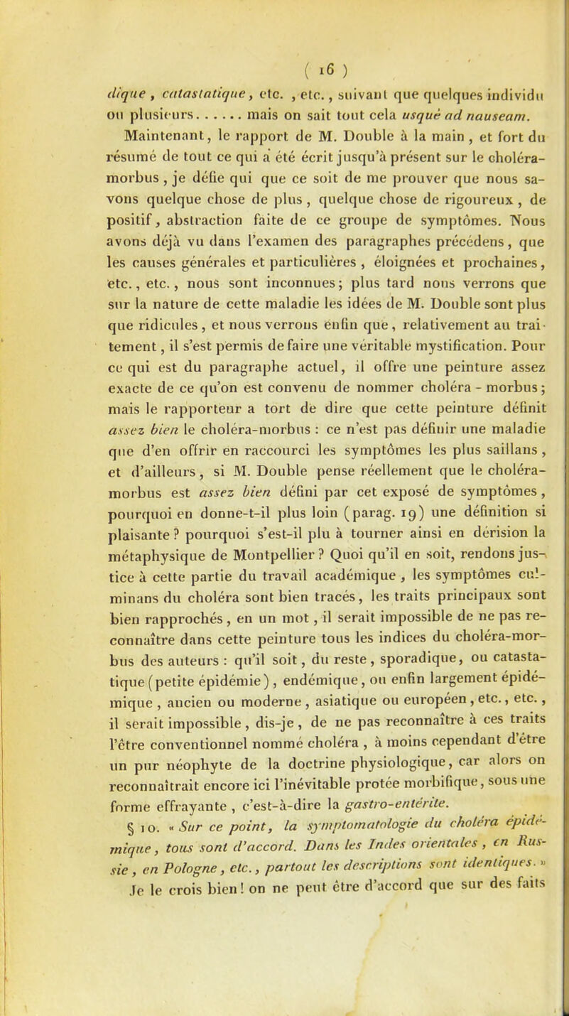 clique , calas unique, etc. , etc., suivant que quelques individu ou plusieurs mais on sait tout cela usquè ad nauseam. Maintenant, le rapport de M. Double à la main , et fort du résumé de tout ce qui a été écrit jusqu’à présent sur le choléra- morbus, je défie qui que ce soit de me prouver que nous sa- vons quelque chose de plus , quelque chose de rigoureux , de positif, abstraction faite de ce groupe de symptômes. Nous avons déjà vu dans l’examen des paragraphes précédens, que les causes générales et particulières, éloignées et prochaines, etc., etc., nous sont inconnues; plus tard nous verrons que sur la nature de cette maladie les idées de M. Double sont plus que ridicules, et nous verrons enfin que, relativement au trai- tement , il s’est permis défaire une véritable mystification. Pour ce qui est du paragraphe actuel, il offre une peinture assez exacte de ce qu’on est convenu de nommer choléra - morbus ; mais le rapporteur a tort de dire que cette peinture définit assez bien le choléra-morbus : ce n’est pas définir une maladie que d’en offrir en raccourci les symptômes les plus saillans , et d’ailleurs, si M. Double pense réellement que le choléra- morbus est assez bien défini par cet exposé de symptômes, pourquoi en donne-t-il plus loin (parag. 19) une définition si plaisante? pourquoi s’est-il plu à tourner ainsi en dérision la métaphysique de Montpellier? Quoi qu’il en soit, rendons jus- tice à cette partie du travail académique , les symptômes cuï- minans du choléra sont bien tracés, les traits principaux sont bien rapprochés , en un mot , il serait impossible de ne pas re- connaître dans cette peinture tous les indices du choléra-mor- bus des auteurs : qu’il soit, du reste, sporadique, ou catasta- tique (petite épidémie), endémique, ou enfin largement épidé- mique , ancien ou moderne , asiatique ou européen , etc., etc., il serait impossible, dis-je, de ne pas reconnaître à ces traits l’être conventionnel nommé choléra , a moins cependant détre un pur néophyte de la doctrine physiologique, car alors on reconnaîtrait encore ici l’inévitable protée morbifique, sous une forme effrayante , c’est-à-dire la gastro-entérite. § 10. «Sur ce point, la symptomatologie du choléra épidé- mique, tous sont d’accord. Dans les Indes orientales , en Rus- sie , en Pologne, etc., partout les descriptions sont identiques. « Je le crois bien! on ne peut être d’accord que sur des faits