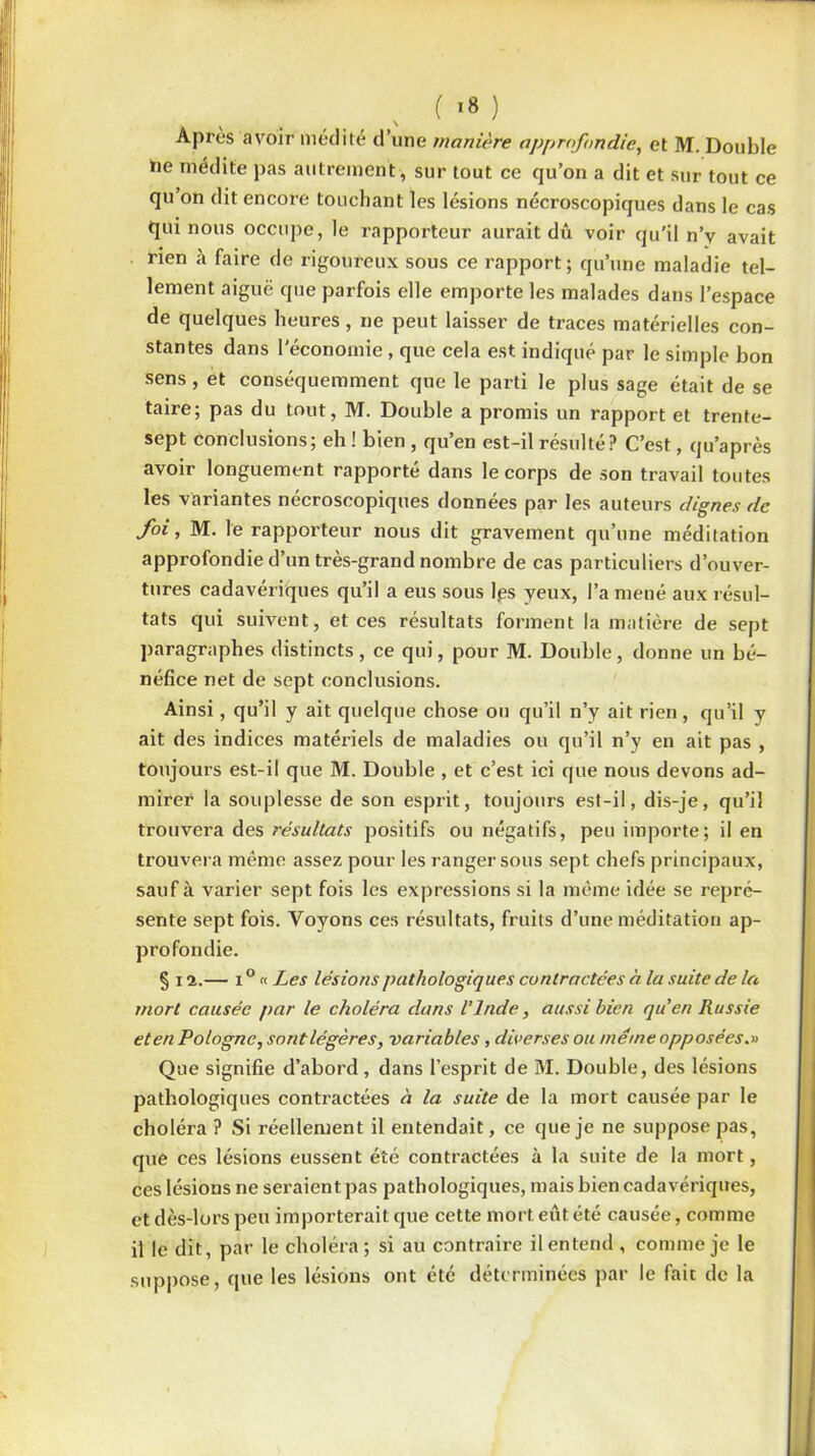 Après avoir médité d’une manière approfondie, et M. Double he médite pas autrement , sur tout ce qu’on a dit et sur tout ce qu’on dit encore touchant les lésions nécroscopiques dans le cas qui nous occupe, le rapporteur aurait dû voir qu'il n’v avait rien à faire de rigoureux sous ce rapport; qu’une maladie tel- lement aiguë que parfois elle emporte les malades dans l’espace de quelques heures, ne peut laisser de traces matérielles con- stantes dans l'économie, que cela est indiqué par le simple bon sens , et conséquemment que le parti le plus sage était de se taire; pas du tout, M. Double a promis un rapport et trente- sept conclusions; eh ! bien , qu’en est-il résulté? C’est, qu’après avoir longuement rapporté dans le corps de son travail toutes les variantes nécroscopiques données par les auteurs dignes de foi, M. le rapporteur nous dit gravement qu’une méditation approfondie d’un très-grand nombre de cas particuliers d’ouver- tures cadavériques qu’il a eus sous lgs yeux, l’a mené aux résul- tats qui suivent, et ces résultats forment la matière de sept paragraphes distincts, ce qui, pour M. Double, donne un bé- néfice net de sept conclusions. Ainsi, qu’il y ait quelque chose ou qu’il n’y ait rien, qu’il y ait des indices matériels de maladies ou qu’il n’y en ait pas , toujours est-il que M. Double , et c’est ici que nous devons ad- mirer la souplesse de son esprit, toujours est-il, dis-je, qu’il trouvera des résultats positifs ou négatifs, peu importe; il en trouvera même assez pour les ranger sous sept chefs principaux, sauf à varier sept fois les expressions si la même idée se repré- sente sept fois. Voyons ces résultats, fruits d’une méditation ap- profondie. § 11.— i ° « Les lésions pathologiques contractées à la suite de la mort causée par le choléra dans l’Inde, aussi bien quen Russie et en Pologne, sont légères, variables, diverses ou meme opposées.» Que signifie d’abord, dans l’esprit de M. Double, des lésions pathologiques contractées à la suite de la mort causée par le choléra ? Si réellement il entendait, ce que je ne suppose pas, que ces lésions eussent été contractées à la suite de la mort, ces lésions ne seraient pas pathologiques, mais bien cadavériques, et dès-lors peu importerait que cette mort eut été causée, comme il le dit, par le choléra; si au contraire il entend , comme je le suppose, que les lésions ont été déterminées par le fait de la