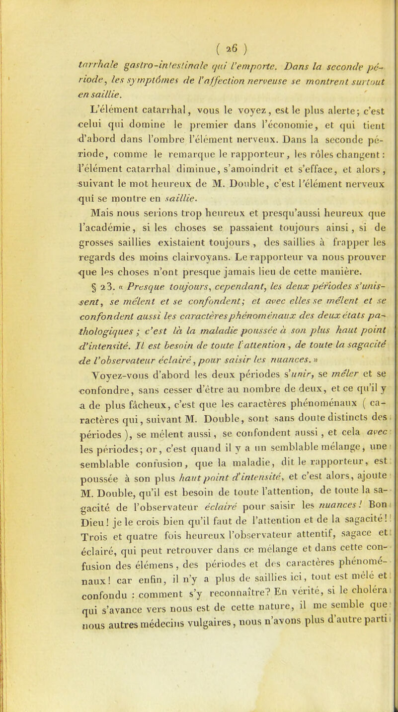 ( >6 ) tarrhale gaslro-intestinale qui L’emporte. Dans la seconde pé- riode, les symptômes de Vaffection nerveuse se montrent surtout en saillie. L’élément catarrhal, vous le voyez, est le plus alerte; c’est celui qui domine le premier dans l’économie, et qui tient d’abord dans l’ombre l’élément nerveux. Dans la seconde pé- riode, comme le remarque le rapporteur, les rôles changent : ■l’élément catarrhal diminue, s’amoindrit et s’efface, et alors, suivant le mot heureux de M. Double, c’est l’élément nerveux qui se montre en saillie. Mais nous serions trop heureux et presqu’aussi heureux que l’académie, si les choses se passaient toujours ainsi, si de grosses saillies existaient toujours , des saillies à frapper les regards des moins clairvoyans. Le rapporteur va nous prouver ■que les choses n’ont presque jamais lieu de cette manière. § 2 3. « Presque, toujours, cependant, les deux périodes s’unis- sent , se mêlent et se confondent; et avec elles se mêlent et se confondent aussi les caractères phénoménaux des deux états pa- thologiques ; c’est là la maladie poussée à son plus haut point d’intensité. Il est besoin de toute lattention , de toute la sagacité de l’observateur éclairé, pour saisir les nuances. » Voyez-vous d’abord les deux périodes s’unir, se mêler et se confondre, sans cesser d’être au nombre de deux, et ce quil y a de plus fâcheux, c’est que les caractères phénoménaux ( ca- ractères qui, suivant M. Double, sont sans doute distincts des périodes ), se mêlent aussi, se confondent aussi , et cela avec les périodes; or, c’est quand il y a un semblable mélange, une semblable confusion, que la maladie, dit le rapporteur, est poussée à son plus liant point etintensité, et c’est alors, ajoute M. Double, qu’il est besoin de toute l’attention, de toute la sa- gacité de l’observateur éclairé pour saisir les nuances! Bon Dieu! je le crois bien qu’il faut de l’attention et de la sagacité! Trois et quatre fois heureux l’observateur attentif, sagace et éclairé, qui peut retrouver dans ce mélange et dans cette con- fusion des élémens, des périodes et des caractères phénomé- naux! car enfin, il n’y a plus de saillies ici, tout est mêlé et confondu : comment s’y reconnaître? En vérité, si le choléra qui s’avance vers nous est de cette nature, il me semble que