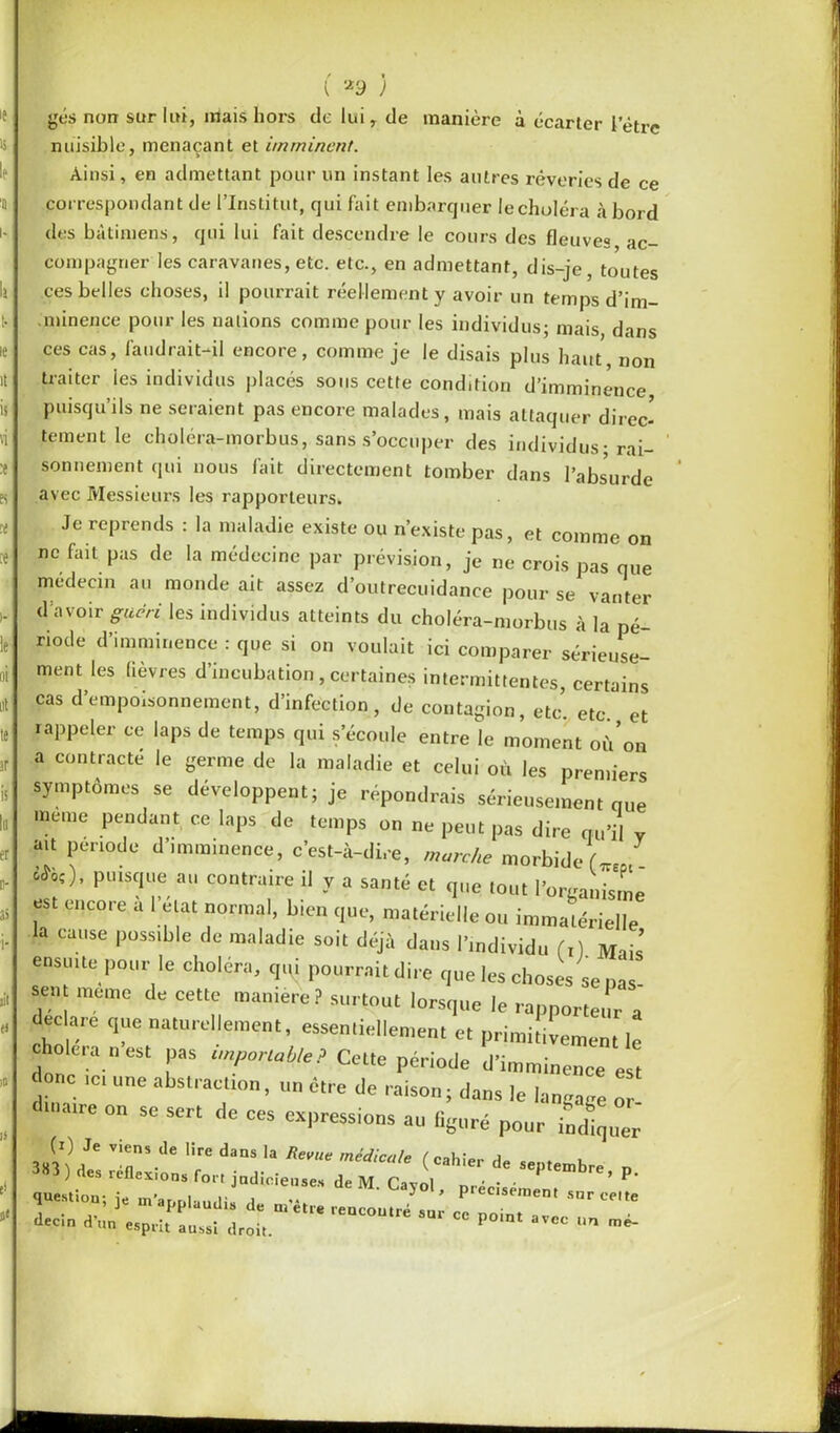 t ) gés non sur lui, mais hors de lui, de manière à écarter letre nuisible, menaçant et imminent. Ainsi, en admettant pour un instant les autres rêveries de ce correspondant de l’Institut, qui fait embarquer lecholéra à bord des bâtimens, qui lui fait descendre le cours des fleuves ac- compagner les caravanes, etc. etc-, en admettant, dis-je, toutes ces belles choses, il pourrait réellement y avoir un temps d'im- minence pour les nations comme pour les individus; mais dans ces cas, faudrait-il encore, comme je le disais plus haut, non traiter les individus placés sous cette condition d’imminence puisqu’ils ne seraient pas encore malades, mais attaquer direc- tement le choléra-morbus, sans s’occuper des individus; rai- sonnement qui nous fait directement tomber dans l’absurde avec Messieurs les rapporteurs. Je reprends : la maladie existe ou n’existe pas, et comme on ne fait pas de la médecine par prévision, je ne crois pas que médecin au monde ait assez d’outrecuidance pour se vanter d avoir guéri les individus atteints du choléra-morbus à la pé- riode d’imminence : que si on voulait ici comparer sérieuse- ment les lièvres d’incubation, certaines intermittentes, certains cas d’empoisonnement, d’infection, de contagion, etc. etc. et rappeler ce laps de temps qui s’écoule entre le moment où’on a contracté le germe de la maladie et celui où les premiers symptômes se développent; je répondrais sérieusement que meme pendant ce laps de temps on ne peut pas dire qu’il v ait période d imminence, c’est-à-dire, marche morbide U J 0^). puisque au contraire il y a santé et que tout Porganisme est encore a 1 état normal, bien que, matérielle ou immatérielle la cause possible de maladie soit déjà dans l’individu (x) Mais ensuite pour le choiera, qqi pourrait dire que les choses se nas sent meme de cette manière ? surtout lorsque le rapporteur a eclare que naturellement, essentiellement et primitivement le oie,a n est pas importable? Cette période d’imminence est onc ic, une abstraction, un être de raison; dans le langage or maire on se sert de ces expressions au figuré pour indiquer (i) Je viens de lire dans la Revue médicale ( mIU» a 383) te réflexions for, jadicio,,,,, Je M. C.,i| , précisai'” ’ P' question; ie in’ar.r.l-..,,U i J pieeisement snr celte » ] m applaudis de mètre rencontré sur ce noint iléon d’un esprit aussi droit. P CC nn me-