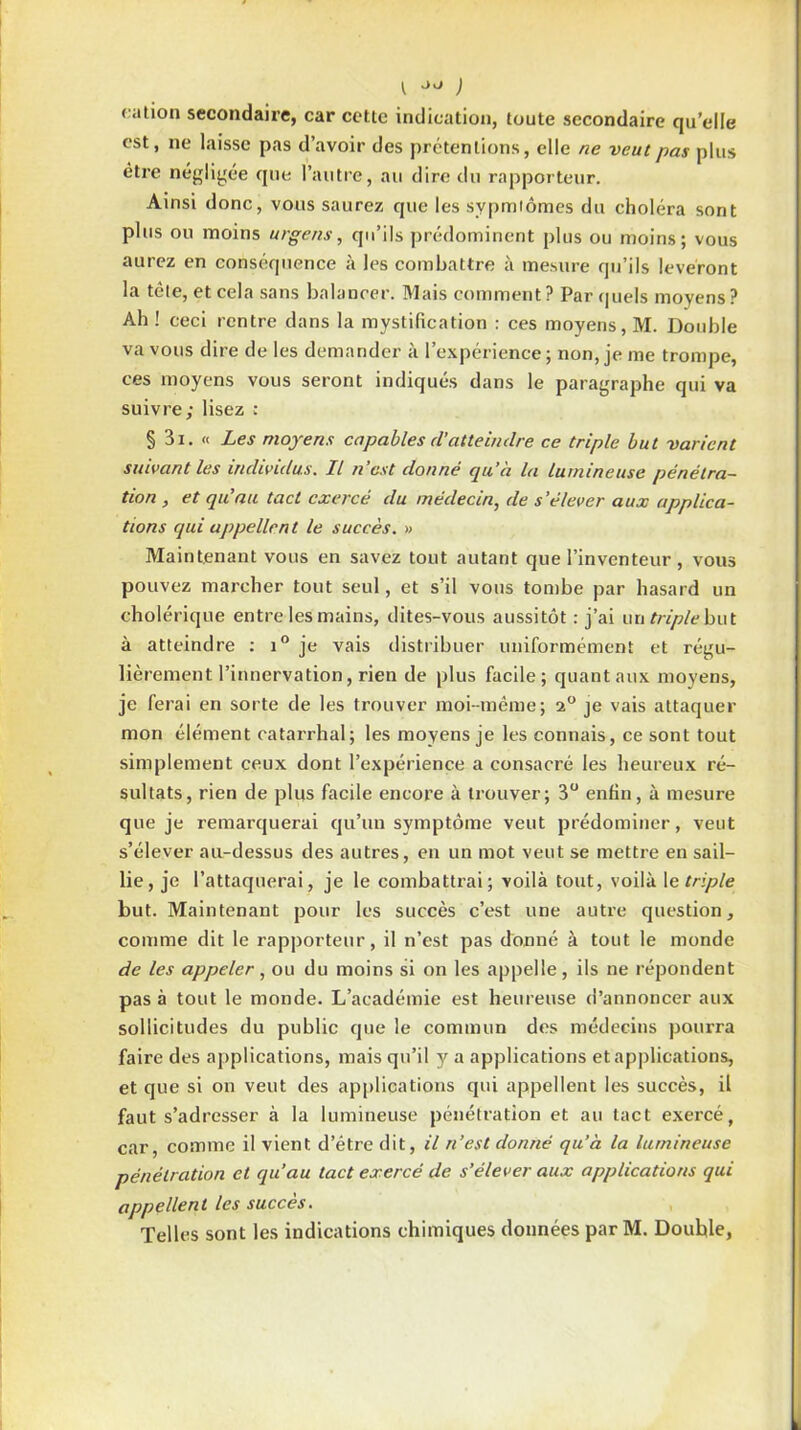 cation secondaire, car ccttc indication, toute secondaire qu’elle est, ne laisse pas d’avoir des prétentions, elle ne veut pas plus être négligée que l’autre, au dire du rapporteur. Ainsi donc, vous saurez que les sypmiômes du choléra sont plus on moins urgens, qu’ils prédominent plus ou moins; vous aurez en conséquence à les combattre à mesure qu’ils lèveront la tôle, et cela sans balancer. Mais comment ? Par quels moyens? Ah ! ceci rentre dans la mystification : ces moyens, M. Double va vous dire de les demander à l’expérience ; non, je me trompe, ces moyens vous seront indiqués dans le paragraphe qui va suivre; lisez : § 3i. « Les moyens capables d’atteindre ce triple but varient suivant les individus. Il n’est donné qu’à la lumineuse pénétra- tion , et qu’au tact exercé du médecin, de s’élever aux applica- tions qui appellent le succès. » Maintenant vous en savez tout autant que l’inventeur , vous pouvez marcher tout seul, et s’il vous tombe par hasard un cholérique entre les mains, dites-vous aussitôt : j’ai un triple bu t à atteindre : i° je vais distribuer uniformément et régu- lièrement l’innervation, rien de plus facile; quant aux moyens, je ferai en sorte de les trouver moi-même; 2° je vais attaquer mon élément catarrhal; les moyens je les connais, ce sont tout simplement ceux dont l’expérience a consacré les heureux ré- sultats, rien de plus facile encore à trouver; 3° enfin, à mesure que je remarquerai qu’un symptôme veut prédominer, veut s’élever au-dessus des autres, en un mot veut se mettre en sail- lie, je l’attaquerai, je le combattrai; voilà tout, voilà le triple but. Maintenant pour les succès c’est une autre question, comme dit le rapporteur, il n’est pas donné à tout le monde de les appeler, ou du moins si on les appelle, ils ne répondent pas à tout le monde. L’académie est heureuse d’annoncer aux sollicitudes du public que le commun des médecins pourra faire des applications, mais qu’il y a applications et applications, et que si on veut des applications qui appellent les succès, il faut s’adresser à la lumineuse pénétration et au tact exercé, car, comme il vient d’étre dit, il n’est donné qu’à la lumineuse pénétration et qu’au tact exercé de s’élever aux applications qui appellent les succès. Telles sont les indications chimiques données par M. Double,