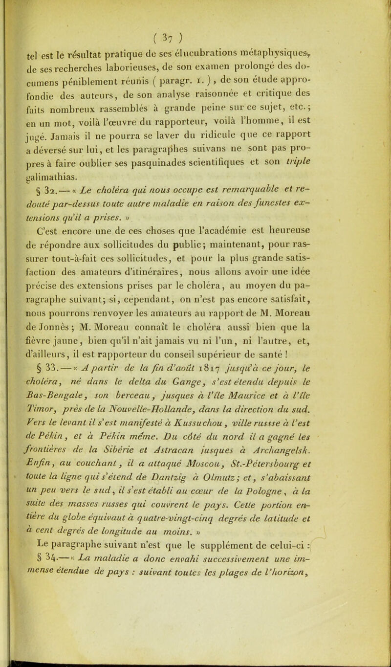 tel est le résultat pratique de ses élucubrations métaphysiques* de scs recherches laborieuses, de son examen prolongé des do- cumens péniblement réunis ( paragr. i. ), de son étude appio- fondie des auteurs, de son analyse raisonnée et critique des faits nombreux rassemblés à grande peine sur ce sujet, etc.; en un mot, voilà l’œuvre du rapporteur, voilà l’homme, il est jugé. Jamais il ne pourra se laver du ridicule que ce rapport a déversé sur lui, et les paragraphes suivans ne sont pas pro- pres à faire oublier ses pasquinades scientifiques et son triple galimathias. § 31. — « Le choléra qui nous occupe est remarquable et re- douté par-dessus toute autre maladie en raison des funestes ex- tensions qu'il a prises. » C’est encore une de ces choses que l’académie est heureuse de répondre aux sollicitudes du public; maintenant, pour ras- surer tout-à-fait ces sollicitudes, et pour la plus grande satis- faction des amateurs d’itinéraires, nous allons avoir une idée précise des extensions prises par le choléra, au moyen du pa- ragraphe suivant; si, cependant, on n’est pas encore satisfait, nous pourrons renvoyer les amateurs au rapport de M. Moreau de Jonnès ; M. Moreau connaît le choléra aussi bien que la fièvre jaune, bien qu’il n’ait jamais vu ni l’un, ni l’autre, et, d’ailleurs, il est rapporteur du conseil supérieur de santé ! § 33. — « A partir de la fin d’août 1817 jusqu'à ce jour, le choléra, né dans le delta du Gange, s’est étendu depuis le Bas-Bengale, son berceau, jusques à Vile Maurice et à l’île Timor, près de la Nouvelle-Hollande, dans la direction du sud. Vers Le levant il s’est manifesté à Kussuchou , ville russse à l’est de Pékin, et à Pékin meme. Du côté du nord il a gagné les frontières de la Sibérie et Astracan jusques à Archangelsk. Enfin, au couchant, il a attaqué Moscou, St.-Pétersbourg et toute la ligne qui s’étend de Dantzig à Olnmtz ; et, s’abaissant un peu vers le sud, il s’est établi au cœur de la Pologne , à la suite des masses russes qui couvrent le pays. Cette portion en- tière du globe équivaut à quatre-vingt-cinq degrés de Latitude et a cent degrés de longitude au moins. » Le paragraphe suivant n’est que le supplément de celui-ci : § 34.—« La maladie a donc envahi successivement une im- mense étendue de pays : suivant toutes les plages de l’horizon.