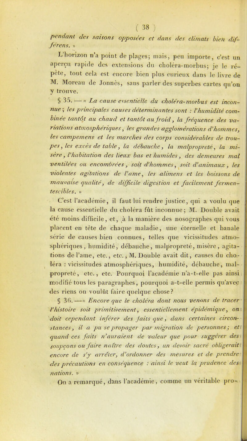 pendant des saisons férens. » ( 38 ) opposées et dans des climats bien dif- L’horizon n’a point de plages; mais, peu importe, c’est un aperçu rapide des extensions du choléra-morbus; je le ré- pété, tout cela est encore bien plus curieux dans le livre de M. Moreau de Jonnès, sans parler des superbes cartes qu’on y trouve. § 35. — « La cause essentielle du choléra-rnorbus est incon- nue ; les principales causes déterminantes sont : l’humidité com- binée tantôt au chaud et tantôt au jroid, la fréquence des va- riations atmosphériques, les grandes agglomérations d’hommes, les campemens et les marches des corps considérables de trou- pes , les excès de table, la débauche, la malpropreté, la mi- sère , l’habitation des lieux bas et humides, des demeures mal ventilées ou encombrées, soit d’hommes, soit d’animaux, les violentes agitations de l’a me, les alirnens et les boissons de mauvaise qualité, de difficile digestion et facilement fermen- tescibles. » C’est l’académie, il faut lui rendre justice, qui a voulu que la cause essentielle du choléra fût inconnue; M. Double avait été moins difficile, et, à la manière des nosographes qui vous placent en tête de chaque maladie, une éternelle et banale série de causes bien connues, telles que vicissitudes atmo- sphériques , humidité, débauche, malpropreté, misère , agita- tions de l’ame, etc., etc., M. Double avait dit, causes du cho- léra : vicissitudes atmosphériques, humidité, débauche, mal- propreté, etc., etc. Pourquoi l’académie n’a-t-elle pas ainsi modifié tous les paragraphes, pourquoi a-t-elle permis qu’avec des riens on voulût faire quelque chose? § 3 fi.—« Encore que le choléra dont nous venons de tracer l’histoire soit primitivement, essentiellement épidémique, on\ doit cependant inférer des Jaits que, dans certaines circon- stances, il a pu se propager par migration de personnes; et quand ces faits n’auraient de valeur que pour suggérer des soupçons ou faire naître des doutes, un devoir sacré obligerait encore de s’y arrêter, d’ordonner des mesures et de prendre des précautions en conséquence : ainsi le veut la prudence des nations. » On a remarqué, dans l’académie, comme un véritable pro-