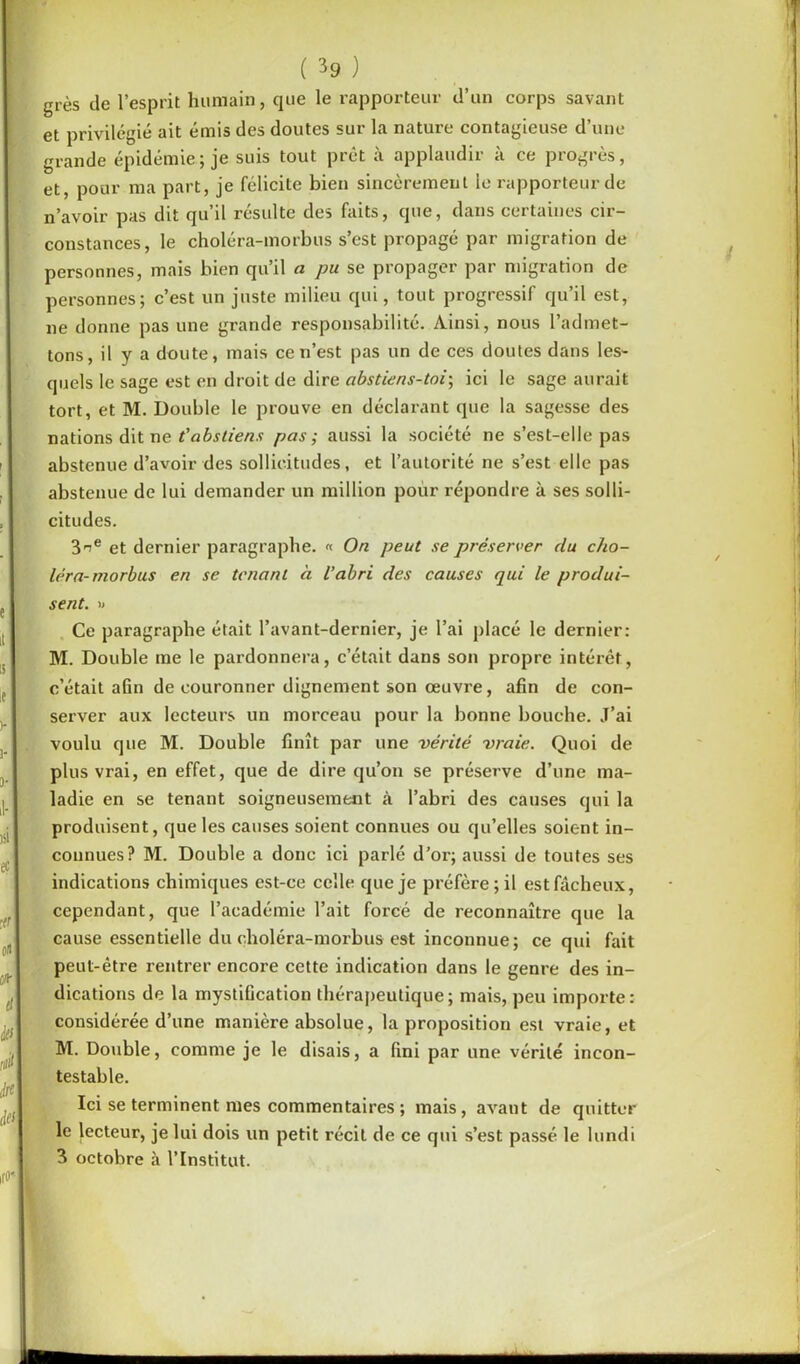 grès de l’esprit humain, que le rapporteur d’un corps savant et privilégié ait émis des doutes sur la nature contagieuse d’une grande épidémie; je suis tout prêt à applaudir à ce progrès, et, pour ma part, je félicite bien sincèrement le rapporteur de n’avoir pas dit qu’il résulte des faits, que, dans certaines cir- constances, le choléra-morbus s’est propagé par migration de personnes, mais bien qu’il a pu se propager par migration de personnes; c’est un juste milieu qui, tout progressif qu’il est, ne donne pas une grande responsabilité. Ainsi, nous l’admet- tons, il y a doute, mais ce n’est pas un de ces doutes dans les- quels le sage est en droit de dire abstiens-toi-, ici le sage aurait tort, et M. Double le prouve en déclarant que la sagesse des nations dit ne t’abstiens pas; aussi la société ne s’est-elle pas abstenue d’avoir des sollicitudes, et l’autorité ne s’est elle pas abstenue de lui demander un million pour répondre à ses solli- citudes. 3^e et dernier paragraphe. « On peut se préserver du cho- léra-morbus en se tenant à l’abri des causes qui le produi- sent. » Ce paragraphe était l’avant-dernier, je l’ai placé le dernier: M. Double me le pardonnera, c’était dans son propre intérêt, c’était afin de couronner dignement son œuvre, afin de con- server aux lecteurs un morceau pour la bonne bouche. J’ai voulu que M. Double finît par une vérité vraie. Quoi de plus vrai, en effet, que de dire qu’on se préserve d’une ma- ladie en se tenant soigneusement à l’abri des causes qui la produisent, que les causes soient connues ou qu’elles soient in- connues? M. Double a donc ici parlé d’or; aussi de toutes ses indications chimiques est-ce celle que je préfère; il est fâcheux, cependant, que l’académie l’ait forcé de reconnaître que la cause essentielle du choléra-morbus est inconnue; ce qui fait peut-être rentrer encore cette indication dans le genre des in- dications de la mystification thérapeutique; mais, peu importe: considérée d’une manière absolue, la proposition est vraie, et M. Double, comme je le disais, a fini par une vérité incon- testable. Ici se terminent mes commentaires ; mais, avant de quitter le lecteur, je lui dois un petit récit de ce qui s’est passé le lundi 3 octobre à l’Institut. H