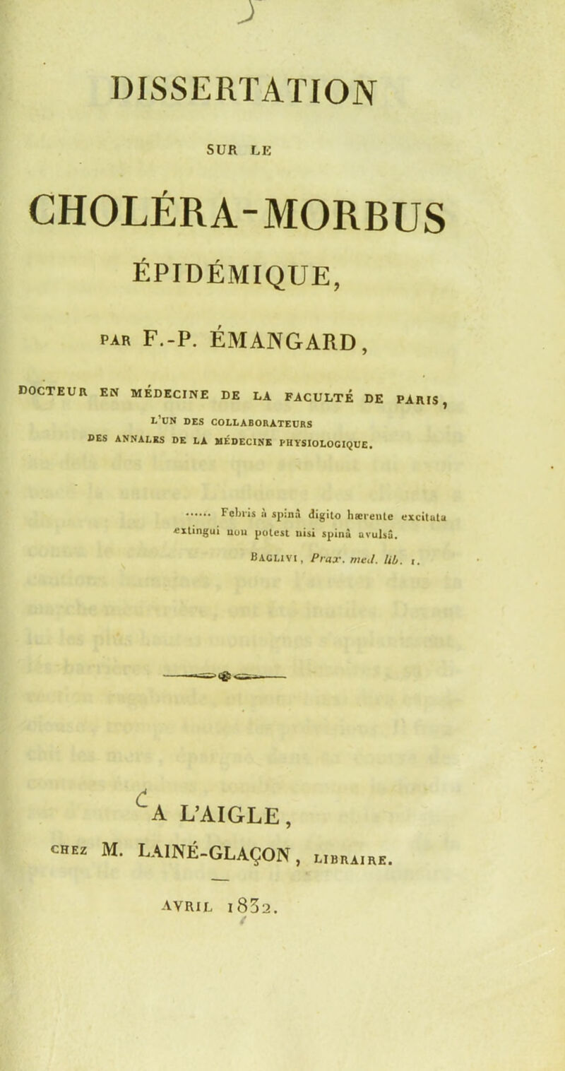 SUR LE CHOLÉRA-MORBUS ÉPIDÉMIQUE, par f.-p. émangard, docteur en médecine de la faculté de paris, l’ün des collaborateurs DES ANNALES DE LA MÉDECINE PHYSIOLOGIQUE. Felnis à spin à digito hærenle excitata «xtingui non polest nisi spinà avulsâ. Baclivi, Prax. me J. lib. C A L’AIGLE, créa M. LAINE-GLAÇON, l.bra.rk. AVRIL i832.