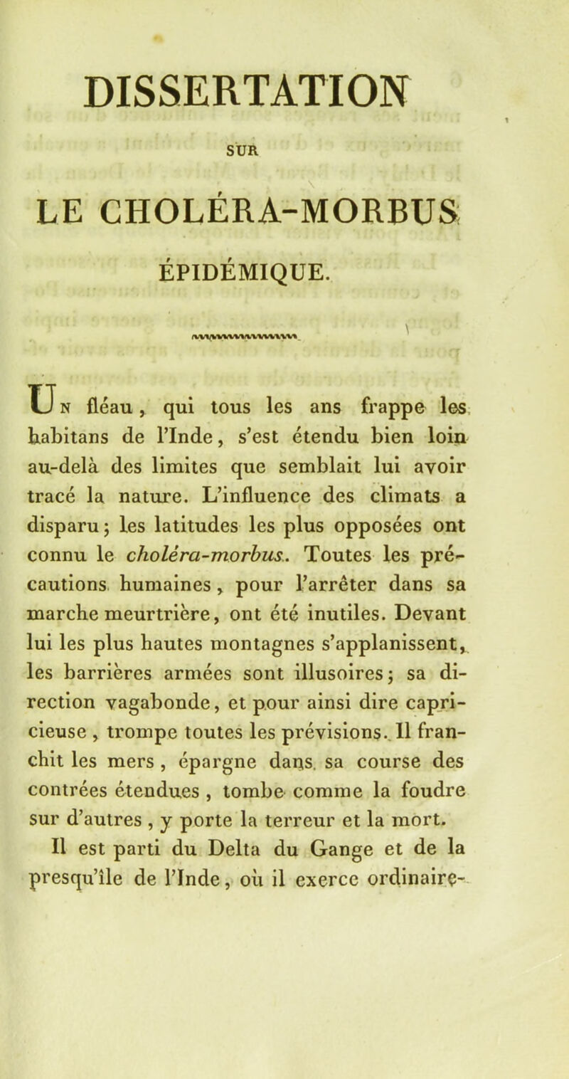 SUR LE CHOLÉRA-MORBUS ÉPIDÉMIQUE. iwvvwwi \vuuw U n fléau, qui tous les ans frappe les habitans de l’Inde, s’est étendu bien loin au-delà des limites que semblait lui avoir tracé la nature. L’influence des climats a disparu ; les latitudes les plus opposées ont connu le choléra-morbus. Toutes les pré- cautions humaines , pour l’arrêter dans sa marche meurtrière, ont été inutiles. Devant lui les plus hautes montagnes s’applanissent* les barrières armées sont illusoires ; sa di- rection vagabonde, et pour ainsi dire capri- cieuse , trompe toutes les prévisions. 11 fran- chit les mers , épargne dans, sa course des contrées étendues , tombe comme la foudre sur d’autres , y porte la terreur et la mort. Il est parti du Delta du Gange et de la presqu’île de l’Inde, où il exerce ordinairç-