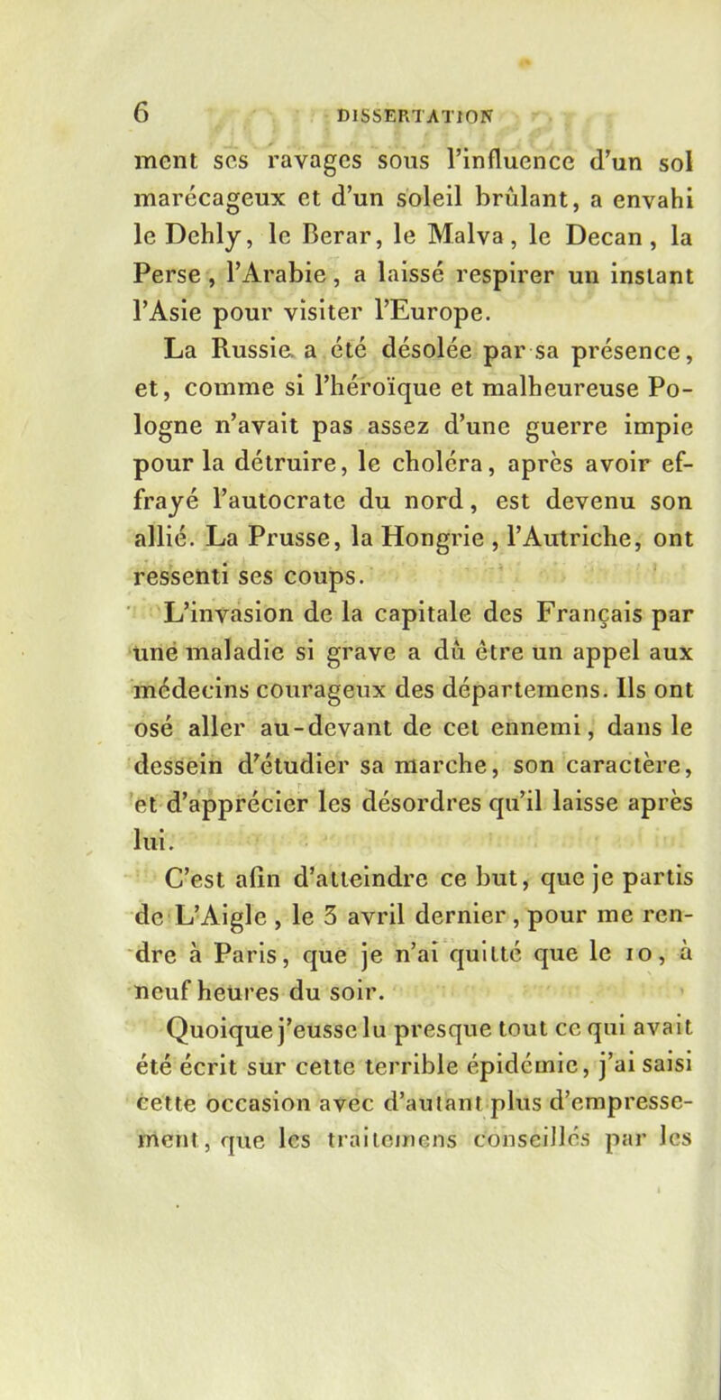 ment ses ravages sous l’influence d’un sol marécageux et d’un soleil brûlant, a envahi le Dehly, le Berar, le Malva, le Decan, la Perse , l’Arabie, a laissé respirer un instant l’Asie pour visiter l’Europe. La Russie, a été désolée par sa présence, et, comme si l’héroïque et malheureuse Po- logne n’avait pas assez d’une guerre impie pour la détruire, le choléra, après avoir ef- frayé l’autocrate du nord, est devenu son allié. La Prusse, la Hongrie , l’Autriche, ont ressenti ses coups. L’invasion de la capitale des Français par une maladie si grave a dû être un appel aux médecins courageux des départemens. Ils ont osé aller au-devant de cet ennemi, dans le dessein d’étudier sa marche, son caractère, et d’apprécier les désordres qu’il laisse après lui. C’est afin d’atteindre ce but, que je partis de L’Aigle , le 3 avril dernier, pour me ren- dre à Paris, que je n’ai quitté que le io, à neuf heures du soir. Quoique j’eusse lu presque tout ce qui avait été écrit sur cette terrible épidémie, j’ai saisi cette occasion avec d’autant plus d’empresse- ment, que les traitemens conseillés par les