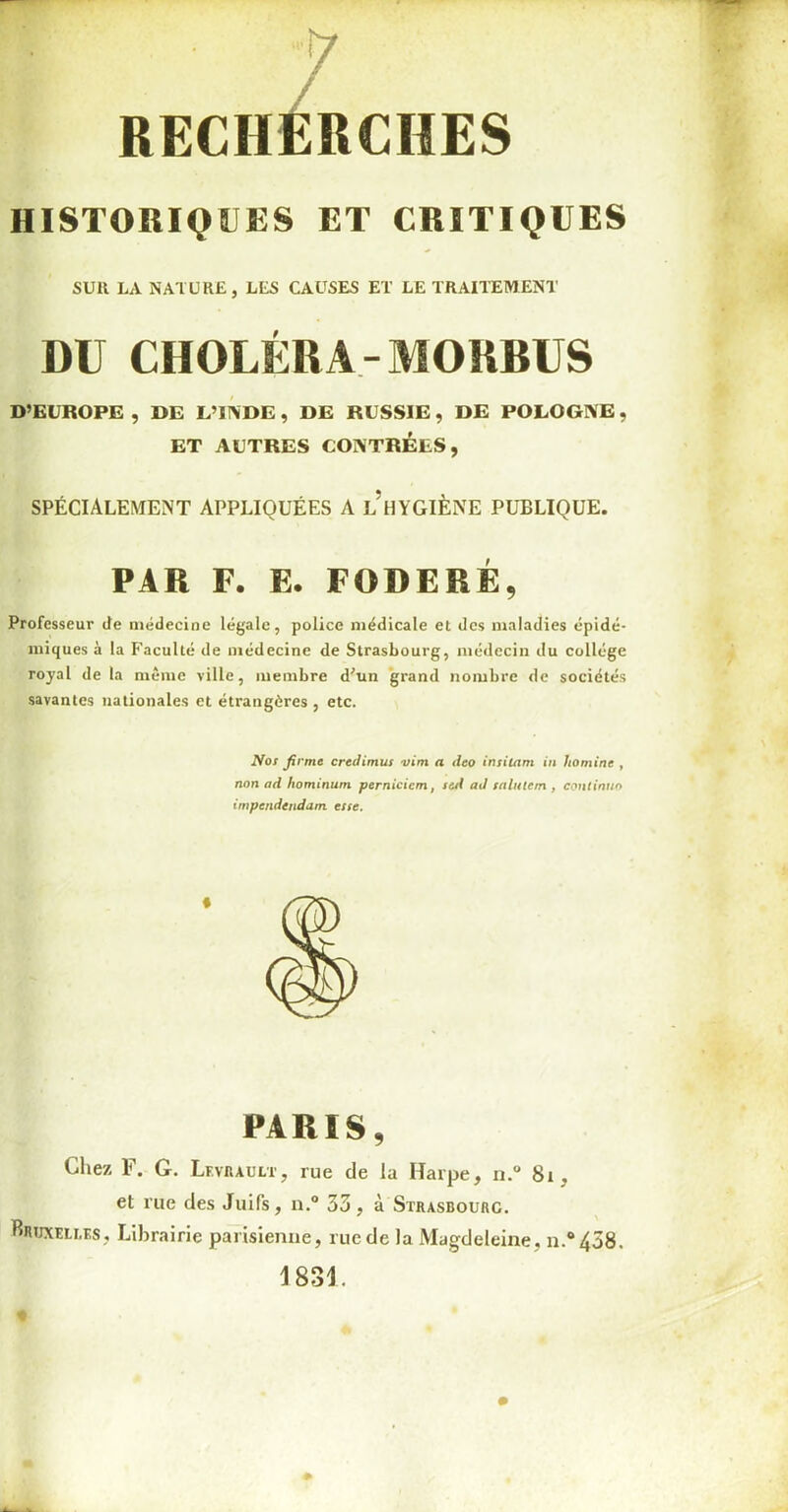 RECHERCHES HISTORIQUES ET CRITIQUES SUll LA NATURE, LES CAUSES ET LE TRAITEMENT DU CHOLÉRA-MORDUS D’EUROPE , DE L’INDE , DE RUSSIE , DE POLOGNE, ET AUTRES CONTRÉES, SPÉCIALEMENT APPLIQUÉES A l’hYGIÈNE PUBLIQUE. PAR F. E. FODERÉ, Professeur de médecine légale, police médicale et des maladies épidé- miques à la Faculté de médecine de Strasbourg, médecin du collège royal de la même ville, membre d'un grand nombre de sociétés savantes nationales et étrangères , etc. Nos firme credimus vim a deo insitam in Jtomine , non ad hominum pernicicm, sed ad salulcm , continu» impcndendam esse. PARIS, Chez F. G. Levrault, rue de la Harpe, n.° 81 , et rue des Juifs, n.° 33 , à Strasbourg. Bruxelles, Librairie parisienne, rue de la Magdeleine , n.°438.