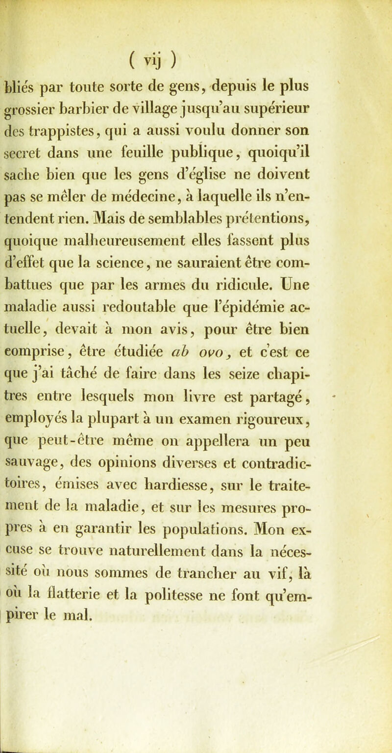 bliés par toute sorte de gens, depuis le plus grossier barbier de village jusqu’au supérieur des trappistes, qui a aussi voulu donner son secret dans une feuille publique, quoiqu’il sache bien que les gens d’église ne doivent pas se mêler de médecine, à laquelle ils n’en- tendent rien. Mais de semblables prétentions, quoique malheureusement elles lassent plus d’effet que la science, ne sauraient être com- battues que par les armes du ridicule. Une maladie aussi redoutable que l’épidémie ac- tuelle, devait à mon avis, pour être bien comprise, être étudiée ab ovo, et c’est ce que j’ai tâché de faire dans les seize chapi- tres entre lesquels mon livre est partagé, employés la plupart à un examen rigoureux, que peut-être même on appellera un peu sauvage, des opinions diverses et contradic- toires, émises avec hardiesse, sur le traite- ment de la maladie, et sur les mesures pro- pres à en garantir les populations. Mon ex- cuse se trouve naturellement dans la néces- sité oii nous sommes de trancher au vif, là où la flatterie et la politesse ne font qu’em- pirer le mal.