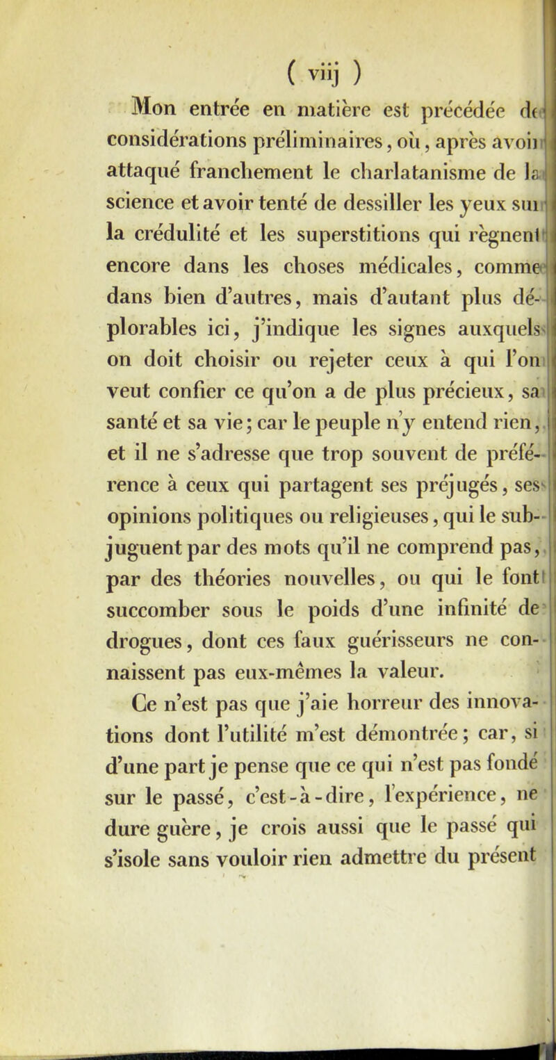 Mon entrée en matière est précédée df< considérations préliminaires, oii, après avoir attaqué franchement le charlatanisme de la.i science et avoir tenté de dessiller les yeux sui la crédulité et les superstitions qui règnenl fl encore dans les choses médicales, comme dans bien d’autres, mais d’autant plus dé- plorables ici, j’indique les signes auxquels on doit choisir ou rejeter ceux à qui l’on veut confier ce qu’on a de plus précieux, sa santé et sa vie; car le peuple ny entend rien, et il ne s’adresse que trop souvent de préfé- rence à ceux qui partagent ses préjugés, ses^ opinions politiques ou religieuses, qui le sub- i juguent par des mots qu’il ne comprend pas, I par des théories nouvelles, ou qui le lont succomber sous le poids d’une infinité de drogues, dont ces faux guérisseurs ne con- naissent pas eux-mêmes la valeur. Ce n’est pas que j’aie horreur des innova- tions dont l’utilité m’est démontrée; car, si d’une part je pense que ce qui n’est pas fondé sur le passé, c’est-à-dire, lexpérience, ne dure guère, je crois aussi que le passé qui s’isole sans vouloir rien admettre du présent