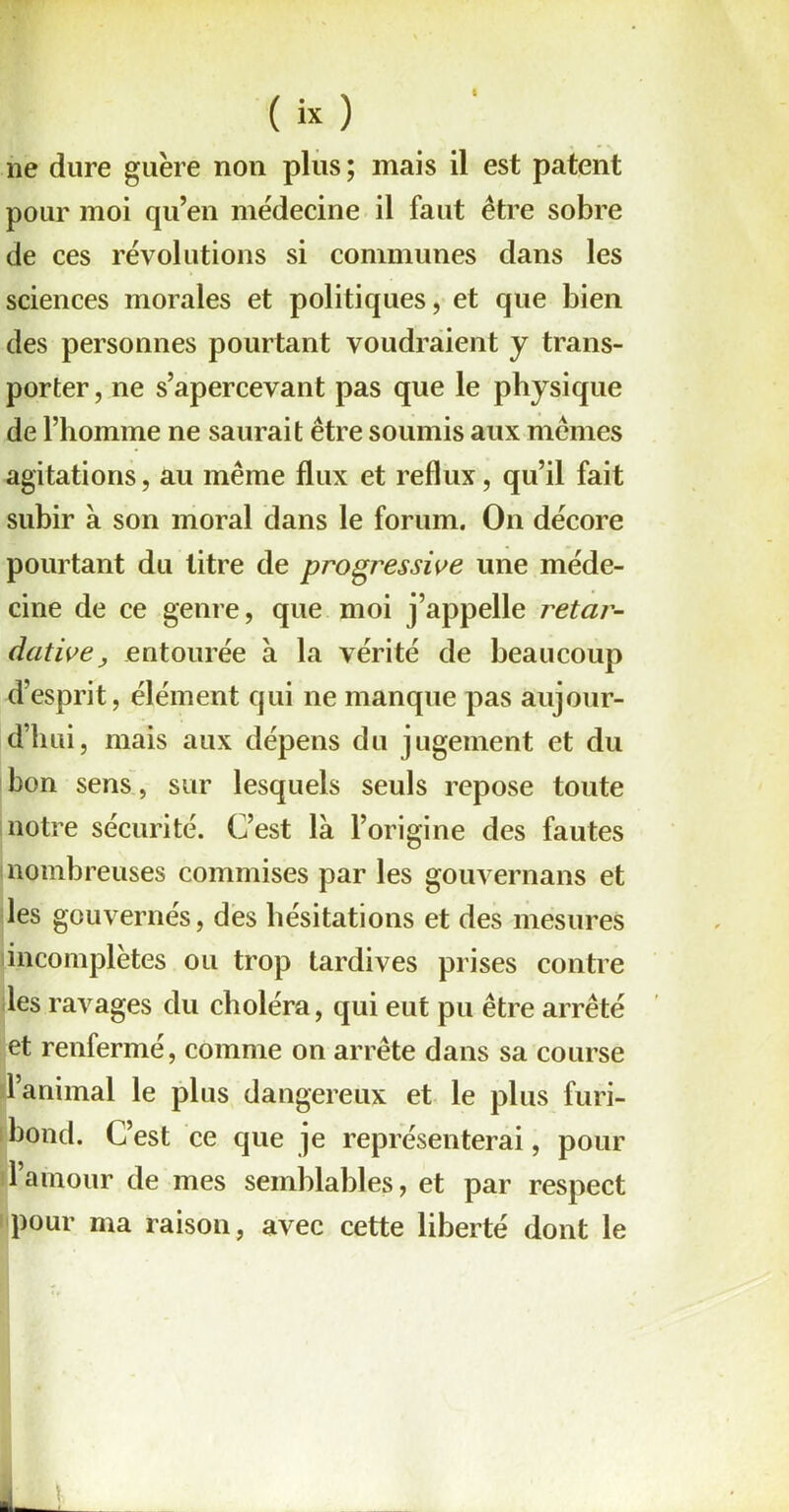 6 ( « ) ne dure guère non plus; mais il est patent pour moi qu’en médecine il faut être sobre de ces révolutions si communes dans les sciences morales et politiques, et que bien des personnes pourtant voudraient y trans- porter, ne s’apercevant pas que le physique de l’homme ne saurait être soumis aux mêmes agitations, au même flux et reflux, qu’il fait subir à son moral dans le forum. On décore pourtant du titre de progressive une méde- cine de ce genre, que moi j’appelle retar- dât iveentourée à la vérité de beaucoup d’esprit, élément qui ne manque pas aujour- d’hui, mais aux dépens du jugement et du bon sens, sur lesquels seuls repose toute notre sécurité. C’est là l’origine des fautes nombreuses commises par les gouvernails et les gouvernés, des hésitations et des mesures incomplètes ou trop tardives prises contre les ravages du choléra, qui eut pu être arrêté et renfermé, comme on arrête dans sa course l’animal le plus dangereux et le plus furi- bond. C’est ce que ]e représenterai, pour l’amour de mes semblables, et par respect pour ma raison, avec cette liberté dont le