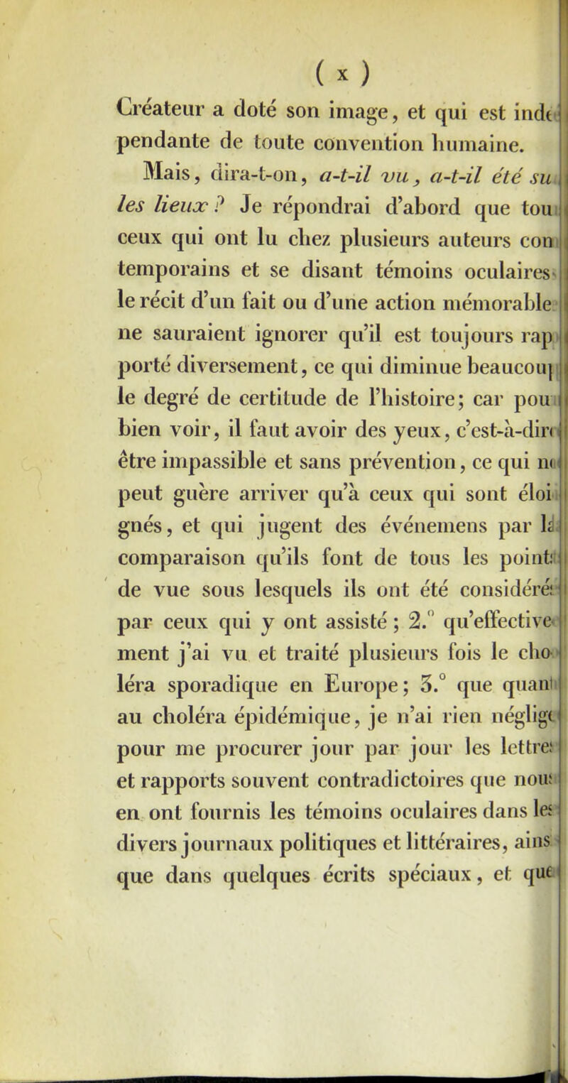 ( X ) I Créateur a doté son image, et qui est indt | pendante de toute convention humaine. Mais, dira- t-on, a-t-il vu, a-t-il été su j | les lieux ? Je répondrai d’abord que tou \ ceux qui ont lu chez plusieurs auteurs con j temporains et se disant témoins oculaires' le récit d’un lait ou d’une action mémorable \ ne sauraient ignorer qu’il est toujours rap porté diversement, ce qui diminue beaucoiq i le degré de certitude de l’histoire; car pou bien voir, il faut avoir des yeux, c’est-à-din être impassible et sans prévention, ce qui n< peut guère arriver qu’à ceux qui sont éloi gnés, et qui jugent des événemens par h comparaison qu’ils font de tous les point.' de vue sous lesquels ils ont été considéré: par ceux qui y ont assisté ; 2. qu’effective ment j’ai vu et traité plusieurs fois le cho léra sporadique en Europe; 3.° que quant au choléra épidémique, je n’ai rien néglige pour me procurer jour par jour les lettre: et rapports souvent contradictoires que nou: en ont fournis les témoins oculaires dans les divers journaux politiques et littéraires, ains: que dans quelques écrits spéciaux, et que