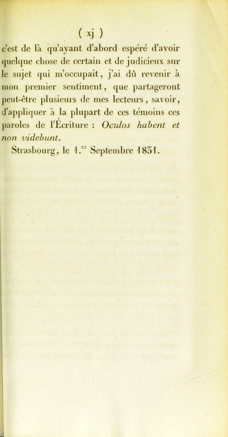 c’est de là qu’ayant d’abord espéré d’avoir quelque chose de certain et de judicieux sur le sujet qui m’occupait, j’ai du revenir à mon premier sentiment, que partageront peut-être plusieurs de mes lecteurs, savoir, d’appliquer à la plupart de ces témoins ces r paroles de l’Ecriture : Oculos habent et non videbunt. Strasbourg, le 1.ei Septembre 1831.