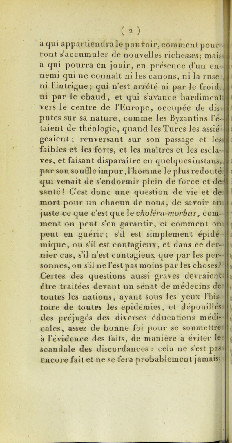 à qui appartiendra le pouvoir, comment pour- ront s’accumuler de nouvelles richesses; mai.4 à qui pourra en jouir, en présence d’un en- nemi qui ne connaît ni les canons, ni la ruse ni l’intrigue; qui n’est arrêté ni par le froid, ni par le chaud, et qui s’avance hardiment vers le centre de l’Europe, occupée de dis- putes sur sa nature, comme les Byzantins l’é- taient de théologie, quand les Turcs les assié- geaient ; renversant sur son passage et les- faibles et les forts, et les maîtres et les escla- ves, et faisant disparaître en quelques instaus, pa r son souffle impur, l’homme le plus redouté qui venait de s’endormir plein de force et de santé ! C’est donc une question de vie et de mort pour un chacun de nous, de savoir au juste ce que c’est que le choiera-morbus, com- ment on peut s’en garantir, et comment on peut en guérir; s’il est simplement épidé- mique, ou s’il est contagieux, et dans ce der- nier cas, s’il n’est contagieux que par les per- sonnes, ou s’il ne l’est pas moins par les choses? Certes des questions aussi graves devraient être traitées devant un sénat de médecins de toutes les nations, ayant sous les yeux l'his- toire de toutes les épidémies, et dépouillés des préjugés des diverses éducations médi- cales, assez de bonne foi pour se soumettre à l’évidence des faits, de manière à éviter le scandale des discordances : cela ne s’est pas encore fait et ne se fera probablement jamais: 1